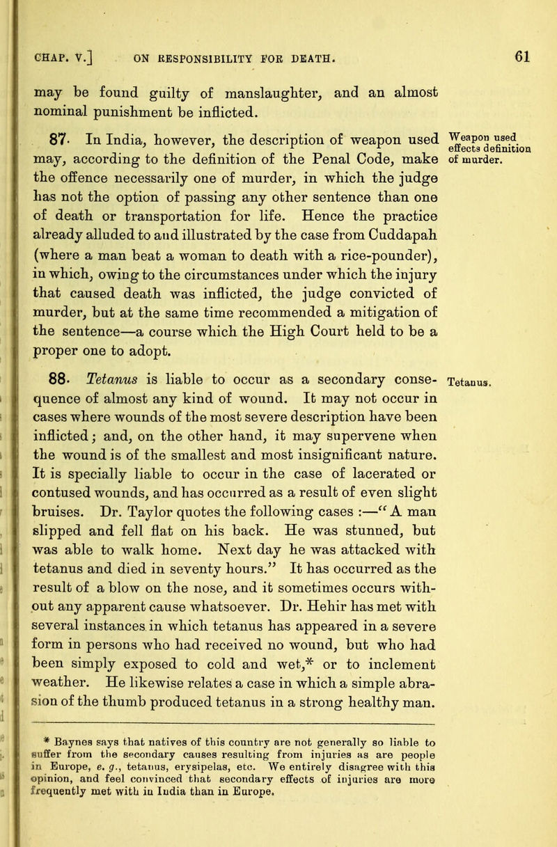 may be found guilty of manslaughter, and an almost nominal punishment be inflicted. 87- In India, however, the description of weapon used Weapon used ' x x effects definition may, according to the definition of the Penal Code, make of murder, the offence necessarily one of murder, in which the judge has not the option of passing any other sentence than one of death or transportation for life. Hence the practice already alluded to and illustrated by the case from Cuddapah (where a man beat a woman to death with a rice-pounder), in which, owing to the circumstances under which the injury that caused death was inflicted, the judge convicted of murder, but at the same time recommended a mitigation of the sentence—a course which the High Court held to be a proper one to adopt. 88- Tetanus is liable to occur as a secondary conse- Tetauus. quence of almost any kind of wound. It may not occur in cases where wounds of the most severe description have been inflicted; and, on the other hand, it may supervene when the wound is of the smallest and most insignificant nature. It is specially liable to occur in the case of lacerated or contused wounds, and has occurred as a result of even slight bruises. Dr. Taylor quotes the following cases :— A man slipped and fell flat on his back. He was stunned, but was able to walk home. Next day he was attacked with tetanus and died in seventy hours. It has occurred as the result of a blow on the nose, and it sometimes occurs with- out any apparent cause whatsoever. Dr. Hehir has met with several instances in which tetanus has appeared in a severe form in persons who had received no wound, but who had been simply exposed to cold and wet,* or to inclement weather. He likewise relates a case in which a simple abra- sion of the thumb produced tetanus in a strong healthy man. * Baynes says that natives of this country are not generally so liable to suffer from the secondary causes resulting from injuries as are people in Europe, e. g., tetauus, erysipelas, etc. We entirely disagree with this opinion, and feel convinced that secondary effects of injuries ara more frequently met with in India than in Europe.