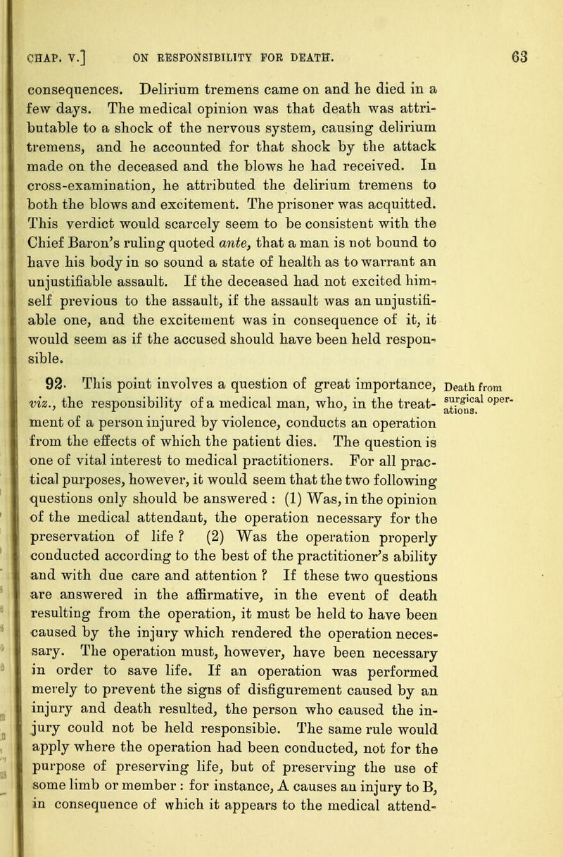 consequences. Delirium tremens came on and he died in a few days. The medical opinion was that death was attri- butable to a shock of the nervous system, causing delirium tremens, and he accounted for that shock by the attack made on the deceased and the blows he had received. In cross-examination, he attributed the delirium tremens to both the blows and excitement. The prisoner was acquitted. This verdict would scarcely seem to be consistent with the Chief Baron's ruling quoted ante, that a man is not bound to have his body in so sound a state of health as to warrant an unjustifiable assault. If the deceased had not excited him-i self previous to the assault, if the assault was an unjustifi- able one, and the excitement was in consequence of it, it would seem as if the accused should have been held respon- sible. 92. This point involves a question of great importance, Death fi viz., the responsibility of a medical man, who, in the treat- JJ-^JJal ment of a person injured by violence, conducts an operation from the effects of which the patient dies. The question is one of vital interest to medical practitioners. For all prac- tical purposes, however, it would seem that the two following questions only should be answered : (1) Was, in the opinion of the medical attendant, the operation necessary for the preservation of life ? (2) Was the operation properly conducted according to the best of the practitioner's ability and with due care and attention ? If these two questions are answered in the affirmative, in the event of death resulting from the operation, it must be held to have been caused by the injury which rendered the operation neces- sary. The operation must, however, have been necessary in order to save life. If an operation was performed merely to prevent the signs of disfigurement caused by an injury and death resulted, the person who caused the in- jury could not be held responsible. The same rule would apply where the operation had been conducted, not for the purpose of preserving life, but of preserving the use of some limb or member : for instance, A causes an injury to B, in consequence of which it appears to the medical attend-