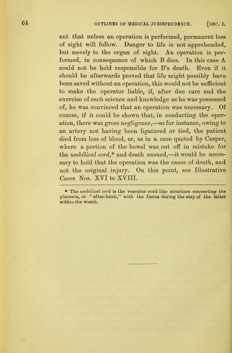 ant that unless an operation is performed, permanent loss of sight will follow. Danger to life is not apprehended, but merely to the organ of sight. An operation is per- formed, in consequence of which B dies. In this case A could not be held responsible for B's death. Even if it should be afterwards proved that life might possibly have been saved without an operation, this would not be sufficient to make the operator liable, if, after due care and the exercise of such science and knowledge as he was possessed of, he was convinced that an operation was necessary. Of course, if it could be shown that, in conducting the oper- ation, there was gross negligence,—as for instance, owing to an artery not having been ligatured or tied, the patient died from loss of blood, or, as in a case quoted by Casper, where a portion of the bowel was cut off in mistake for the umbilical cord* and death ensued,—it would be neces- sary to hold that the operation was the cause of death, and not the original injury. On this point, see Illustrative Cases Nos. XYI to XVIII. * The umbilical cord is the vascular cord-like structure connecting the placenta, or  after-birth, with the foetus during the stay of the latter within the womb.
