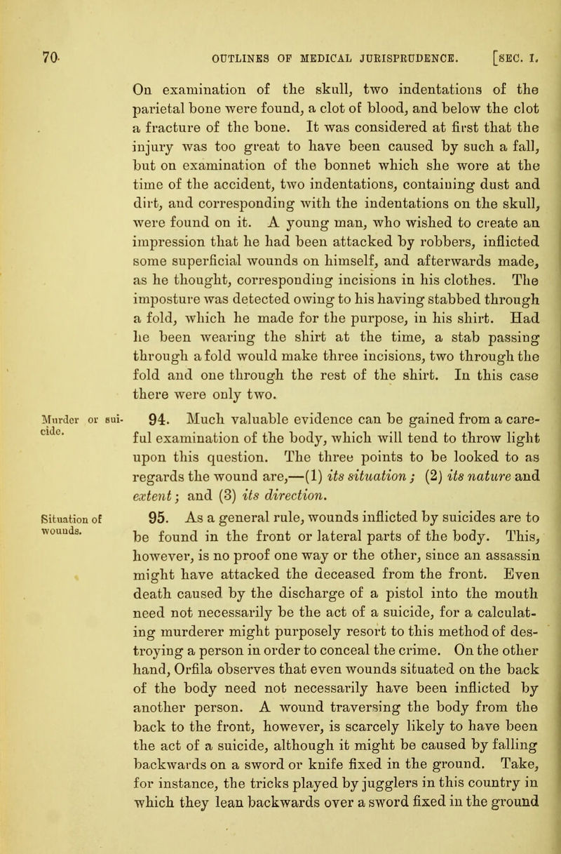 On examination of the skull, two indentations of the parietal bone were found, a clot of blood, and below the clot a fracture of the bone. It was considered at first that the injury was too great to have been caused by such a fall, but on examination of the bonnet which she wore at the time of the accident, two indentations, containing dust and dirt, and corresponding with the indentations on the skull, were found on it. A young man, who wished to create an impression that he had been attacked by robbers, inflicted some superficial wounds on himself, and afterwards made, as he thought, corresponding incisions in his clothes. The imposture was detected owing to his having stabbed through a fold, which he made for the purpose, in his shirt. Had he been wearing the shirt at the time, a stab passing through a fold would make three incisions, two through the fold and one through the rest of the shirt. In this case there were only two. Murder or sui- 94. Much valuable evidence can be gained from a care- ful examination of the body, which will tend to throw light upon this question. The three points to be looked to as regards the wound are,—(1) its situation ; (2) its nature and extent; and (3) its direction. (Situation of 95. As a general rule, wounds inflicted by suicides are to wouuds. ke foun(i jn fr0nt or lateral parts of the body. This, however, is no proof one way or the other, since an assassin might have attacked the deceased from the front. Even death caused by the discharge of a pistol into the mouth need not necessarily be the act of a suicide, for a calculat- ing murderer might purposely resort to this method of des- troying a person in order to conceal the crime. On the other hand, Orfila observes that even wounds situated on the back of the body need not necessarily have been inflicted by another person. A wound traversing the body from the back to the front, however, is scarcely likely to have been the act of a suicide, although it might be caused by falling backwards on a sword or knife fixed in the ground. Take, for instance, the tricks played by jugglers in this country in which they lean backwards over a sword fixed in the ground