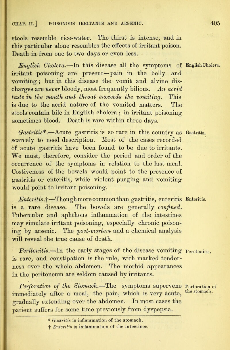 stools resemble rice-water. The thirst is intense, and in this particular alone resembles the effects of irritant poison. Death in from one to two days or even less. English Cholera.—In this disease all the symptoms of English Cholera, irritant poisoning are present—pain in the belly and vomiting; but in this disease the vomit and alvine dis- charges are never bloody, most frequently bilious. An acrid taste in the mouth and throat succeeds the vomiting. This is due to the acrid nature of the vomited matters. The stools contain bile in English cholera; in irritant poisoning sometimes blood.. Death is rare within three days. Gastritis*.—Acute gastritis is so rare in this country as Gastritis, scarcely to need description. Most of the cases recorded of acute gastritis have been found to be due to irritants. We must, therefore, consider the period and order of the occurrence of the symptoms in relation to the last meal. Costiveness of the bowels would point to the presence of gastritis or enteritis, while violent purging and vomiting would point to irritant poisoning. Enteritis.f—Though more common than gastritis, enteritis Enteritis, is a rare disease. The bowels are generally confined. Tubercular and aphthous inflammation of the intestines may simulate irritant poisoning, especially chronic poison- ing by arsenic. The post-mortem and a chemical analysis will reveal the true cause of death. Peritonitis.—In the early stages of the disease vomiting Peretonitis, is rare, and constipation is the rule, with marked tender- ness over the whole abdomen. The morbid appearances in the peritoneum are seldom caused by irritants. Perforation of the Stomach.—The symptoms supervene Perforation of immediately after a meal, the pain, which is very acute, tlie stolnach- gradually extending over the abdomen. In most cases the patient suffers for some time previously from dyspepsia. * Gastritis is inflammation of the stomach, f Enteritis is inflammation of the in tea lines.