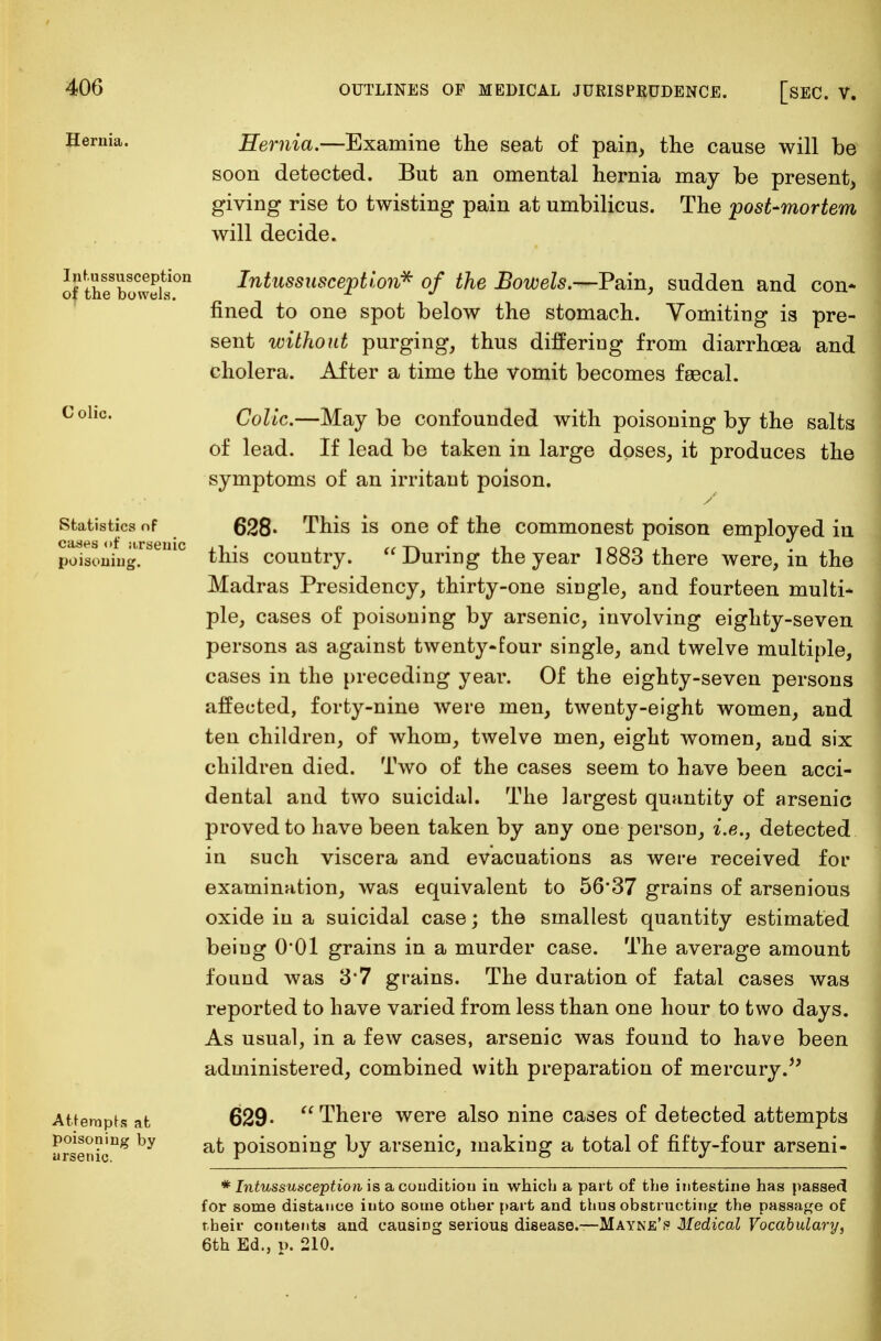 Hernia. Intussusception of the bowels. C olic. Statistics of cases of itrsenic poisoning. Attempts at poisoning by arsenic. Hernia.—Examine the seat of pain, the cause will be soon detected. But an omental hernia may be present, giving rise to twisting pain at umbilicus. The post-mortem will decide. Intussusception* of the Bowels.—Pain, sudden and con- fined to one spot below the stomach. Vomiting is pre- sent without purging, thus differing from diarrhoea and cholera. After a time the vomit becomes faecal. Colic.—May be confounded with poisoning by the salts of lead. If lead be taken in large doses, it produces the symptoms of an irritant poison. 628- This is one of the commonest poison employed in this country. During the year 1883 there were, in the Madras Presidency, thirty-one single, and fourteen multi- ple, cases of poisoning by arsenic, involving eighty-seven persons as against twenty-four single, and twelve multiple, cases in the preceding year. Of the eighty-seven persons affected, forty-nine were men, twenty-eight women, and ten children, of whom, twelve men, eight women, and six children died. Two of the cases seem to have been acci- dental and two suicidal. The largest quantity of arsenic proved to have been taken by any one person, i.e., detected in such viscera and evacuations as were received for examination, was equivalent to 56*37 grains of arsenious oxide in a suicidal case; the smallest quantity estimated being O'Ol grains in a murder case. The average amount found was 3*7 grains. The duration of fatal cases was reported to have varied from less than one hour to two days. As usual, in a few cases, arsenic was found to have been administered, combined with preparation of mercury.*' 629- There were also nine cases of detected attempts at poisoning by arsenic, making a total of fifty-four arseni- * Intussusception is a condition in which a part of the intestine has passed for some distance into some other part and thus obstructing the passage of their contents and causing serious disease.—Mayne's Medical Vocabulary, 6th Ed., p. 210.