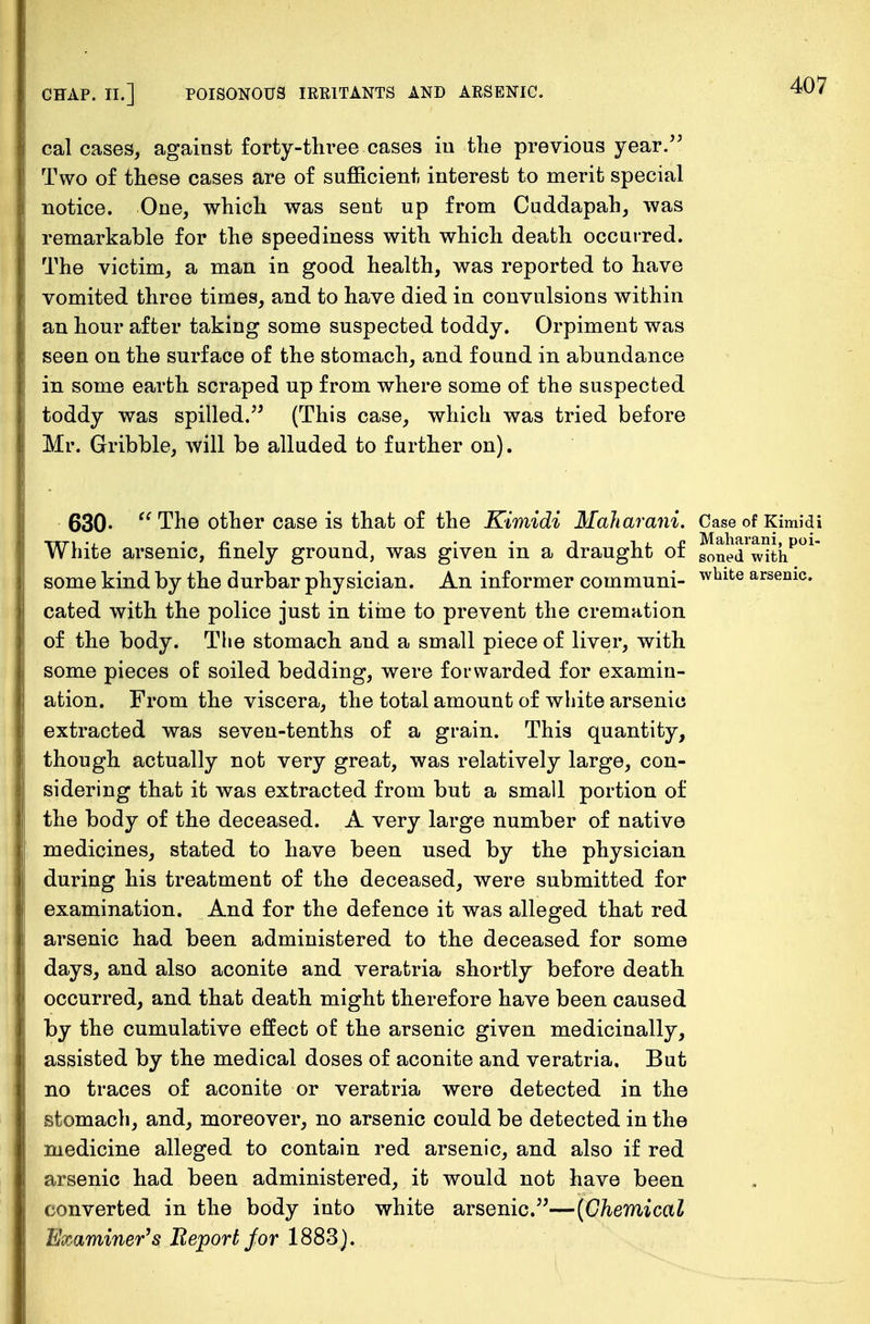 cal cases, against forty-three cases iu the previous year. Two of these cases are of sufficient interest to merit special notice. One, which was sent up from Cuddapah, was remarkable for the speediness with which death occurred. The victim, a man in good health, was reported to have vomited throe times, and to have died in convulsions within an hour after taking some suspected toddy. Orpiment was seen on the surface of the stomach, and found in abundance in some earth scraped up from where some of the suspected toddy was spilled. (This case, which was tried before Mr. Gribble, will be alluded to further on). 630-  The other case is that of the Kimidi Maharani. Case of Kimidi TfTi ., n i t -i i i p Maharani, poi- W rate arsenic, finely ground, was given in a draught or gone(i wjtft some kind by the durbar physician. An informer communi- wblte arsemc« cated with the police just in time to prevent the cremation of the body. The stomach and a small piece of liver, with some pieces of soiled bedding, were forwarded for examin- ation. From the viscera, the total amount of white arsenic extracted was seven-tenths of a grain. This quantity, though actually not very great, was relatively large, con- sidering that it was extracted from but a small portion of the body of the deceased. A very large number of native medicines, stated to have been used by the physician during his treatment of the deceased, were submitted for examination. And for the defence it was alleged that red arsenic had been administered to the deceased for some days, and also aconite and veratria shortly before death occurred, and that death might therefore have been caused by the cumulative effect of the arsenic given medicinally, assisted by the medical doses of aconite and veratria. But no traces of aconite or veratria were detected in the stomach, and, moreover, no arsenic could be detected in the medicine alleged to contain red arsenic, and also if red arsenic had been administered, it would not have been converted in the body into white arsenic.—(Chemical Examiner's Report for 1883).