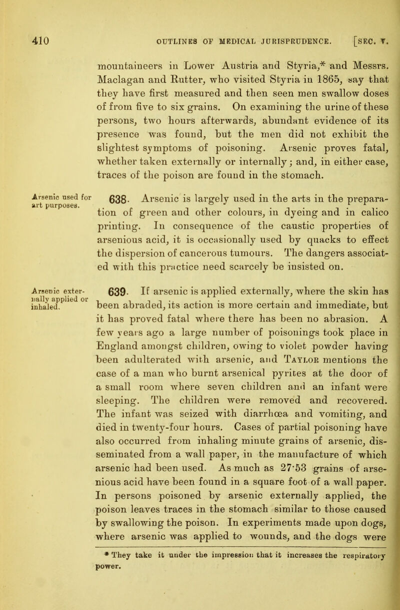 mountaineers in Lower Austria and Styria,* and Messrs. Maclagan and Rutter, who visited Styria in 1865, say that they have first measured and then seen men swallow doses of from five to six grains. On examining the urine of these persons, two hours afterwards, abundant evidence of its presence was found, but the men did not exhibit the slightest symptoms of poisoning. Arsenic proves fatal, whether taken externally or internally; and, in either case, traces of the poison are found in the stomach. artful0 o-ed ^ ^rsen^c ^s lai,gety used in the arts in the prepara- tion of green aud other colours, in dyeing and in calico printing. In consequence of the caustic properties of arsenious acid, it is occasionally used by quacks to effect the dispersion of cancerous tumours. The dangers associat- ed with this practice need scarcely be insisted on. Arsenic exter- 639. If arsenic is applied externally, where the skin has iDhayiedPPlied °l been abraded, its action is more certain and immediate, but it has proved fatal where there has been no abrasion. A few years ago a large number of poisonings took place in England amongst children, owing to violet powder having been adulterated with arsenic, and Taylor mentions the case of a man who burnt arsenical pyrites at the door of a small room where seven children and an infant were sleeping. The children were removed and recovered. The infant was seized with diarrhoea and vomiting, and died in twenty-four hours. Cases of partial poisoning have also occurred from inhaling minute grains of arsenic, dis- seminated from a wall paper, in the manufacture of which arsenic had been used. As much as 27*53 grains of arse- nious acid have been found in a square foot of a wall paper. In persons poisoned by arsenic externally applied, the poison leaves traces in the stomach similar to those caused by swallowing the poison. In experiments made upon dogs, where arsenic was applied to wounds, and the dogs were * They take it under the impression that it increases the respiratory power.