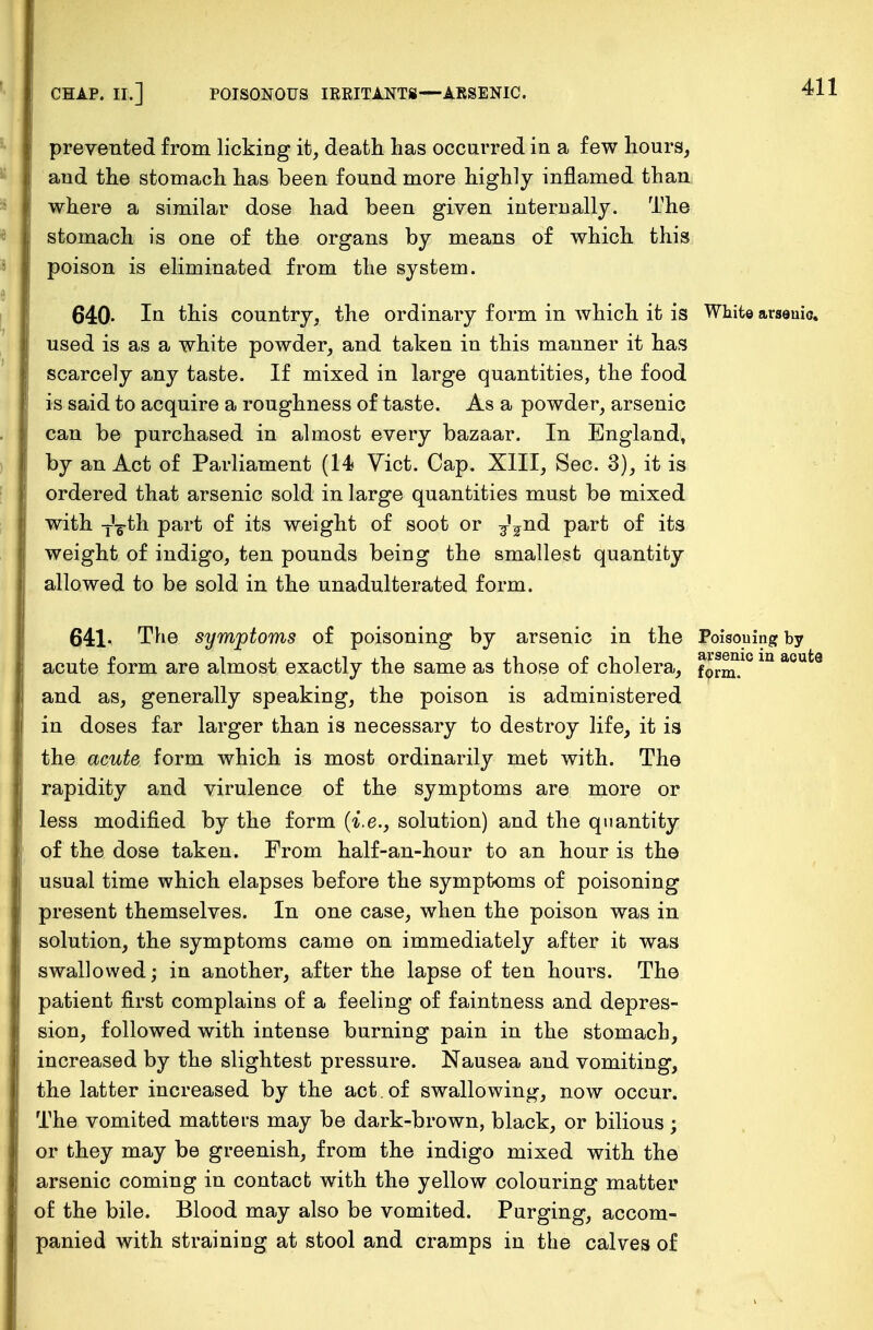 prevented from licking it, death has occurred in a few hours, and the stomach has been found more highly inflamed than where a similar dose had been given internally. The stomach is one of the organs by means of which this poison is eliminated from the system. 640- In this country, the ordinary form in which it is White arsenic, used is as a white powder, and taken in this manner it has scarcely any taste. If mixed in large quantities, the food is said to acquire a roughness of taste. As a powder, arsenic can be purchased in almost every bazaar. In England, by an Act of Parliament (14 Vict. Cap. XIII, Sec. 3), it is ordered that arsenic sold in large quantities must be mixed with TVth part of its weight of soot or ^nd part of its weight of indigo, ten pounds being the smallest quantity allowed to be sold in the unadulterated form. 641- The symptoms of poisoning by arsenic in the Poisoning by acute form are almost exactly the same as those of cholera, fp^.10 m acut0 and as, generally speaking, the poison is administered in doses far larger than is necessary to destroy life, it is the acute form which is most ordinarily met with. The rapidity and virulence of the symptoms are more or less modified by the form (i.e., solution) and the quantity of the dose taken. From half-an-hour to an hour is the usual time which elapses before the symptoms of poisoning present themselves. In one case, when the poison was in solution, the symptoms came on immediately after it was swallowed; in another, after the lapse of ten hours. The patient first complains of a feeling of faintness and depres- sion, followed with intense burning pain in the stomach, increased by the slightest pressure. Nausea and vomiting, the latter increased by the act. of swallowing, now occur. The vomited matters may be dark-brown, black, or bilious; or they may be greenish, from the indigo mixed with the arsenic coming in contact with the yellow colouring matter of the bile. Blood may also be vomited. Purging, accom- panied with straining at stool and cramps in the calves of