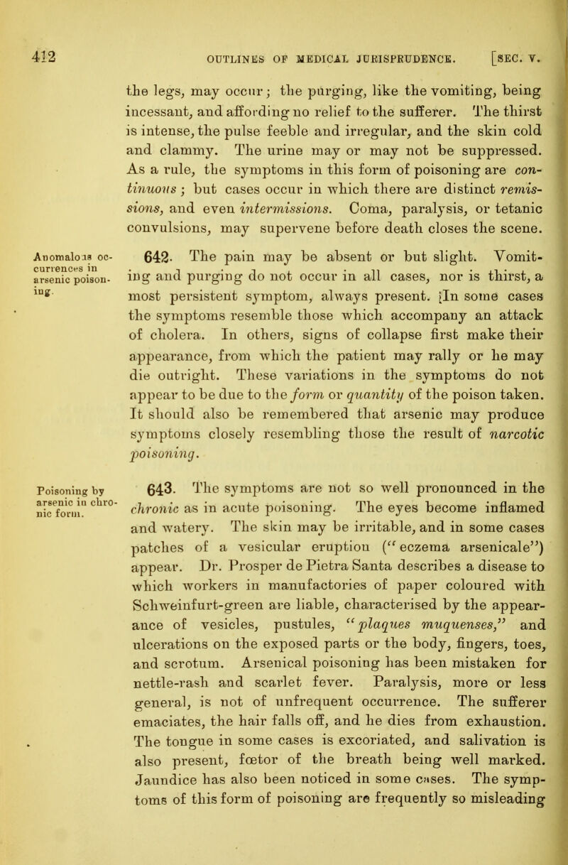 Anomalous oc- currences in arsenic poison- iug. Poisoning by arsenic in chro- nic form. the legs, may occur; the purging, like the vomiting, being incessant, and affording no relief to the sufferer. The thirst is intense, the pulse feeble and irregular, and the skin cold and clammy. The urine may or may not be suppressed. As a rule, the symptoms in this form of poisoning are con- tinuous ; but cases occur in which there are distinct remis- sions, and even intermissions. Coma, paralysis, or tetanic convulsions, may supervene before death closes the scene. 642- The pain may be absent or but slight. Vomit- ing and purging do not occur in all cases, nor is thirst, a most persistent symptom, always present. [In some cases the symptoms resemble those which accompany an attack of cholera. In others, signs of collapse first make their appearance, from which the patient may rally or he may die outright. These variations in the symptoms do not appear to be due to the form or quantity of the poison taken. It should also be remembered that arsenic may produce symptoms closely resembling those the result of narcotic poisoning. 643. The symptoms are not so well pronounced in the chronic as in acute poisoning. The eyes become inflamed and watery. The skin may be irritable, and in some cases patches of a vesicular eruption ( eczema arsenicale) appear. Dr. Prosper de Pietra Santa describes a disease to which workers in manufactories of paper coloured with Schweinfurt-green are liable, characterised by the appear- ance of vesicles, pustules, plaques muquenses,}> and ulcerations on the exposed parts or the body, fingers, toes, and scrotum. Arsenical poisoning has been mistaken for nettle-rash and scarlet fever. Paralysis, more or less general, is not of unfrequent occurrence. The sufferer emaciates, the hair falls off, and he dies from exhaustion. The tongue in some cases is excoriated, and salivation is also present, fcetor of the breath being well marked. Jaundice has also been noticed in some cases. The symp- toms of this form of poisoning are frequently so misleading