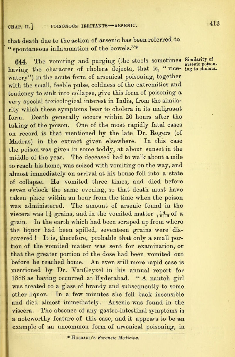 that death due to the action of arsenic has been referred to  spontaneous inflammation of the bowels.* 644. The vomiting and purging (the stools sometimes Similarity of ■*■ £trs©Tiic poison* having tlie character of cholera dejecta,, that is,  rice- ing to cholera, watery) in the acute form of arsenical poisoning, together with the small, feeble pulse, coldness of the extremities and tendency to sink into collapse, give this form of poisoning a very special toxicological interest in India, from the simila- rity which these symptoms bear to cholera in its malignant form. Death generally occurs within 20 hours after the taking of the poison. One of the most rapidly fatal cases on record is that mentioned by the late Dr. Rogers (of Madras) in the extract given elsewhere. In this case the poison was given in some toddy, at about sunset in the middle of the year. The deceased had to walk about a mile to reach his home, was seized with vomiting on the way, and almost immediately on arrival at his house fell into a state of collapse. He vomited three times, and died before seven o'clock the same evening, so that death must have taken place within an hour from the time when the poison was administered. The amount of arsenic found in the viscera was 1J grains, and in the vomited matter •, 1of a grain. In the earth which had been scraped up from where the liquor had been spilled, seventeen grains were dis- covered ! It is, therefore, probable that only a small por- tion of the vomited matter was sent for examination, or that the greater portion of the dose had been vomited out before he reached home. An even still more rapid case is mentioned by Dr. VanG-eyzel in his annual report for 1888 as having occurred at Hyderabad.  A nautch girl was treated to a glass of brandy and subsequently to some other liquor. In a few minutes she fell back insensible and died almost immediately. Arsenic was found in the viscera. The absence of any gastro-intestinal symptoms is a noteworthy feature of this case, and it appears to be an example of an uncommon form of arsenical poisoning, in * Husband's Forensic Medicine.