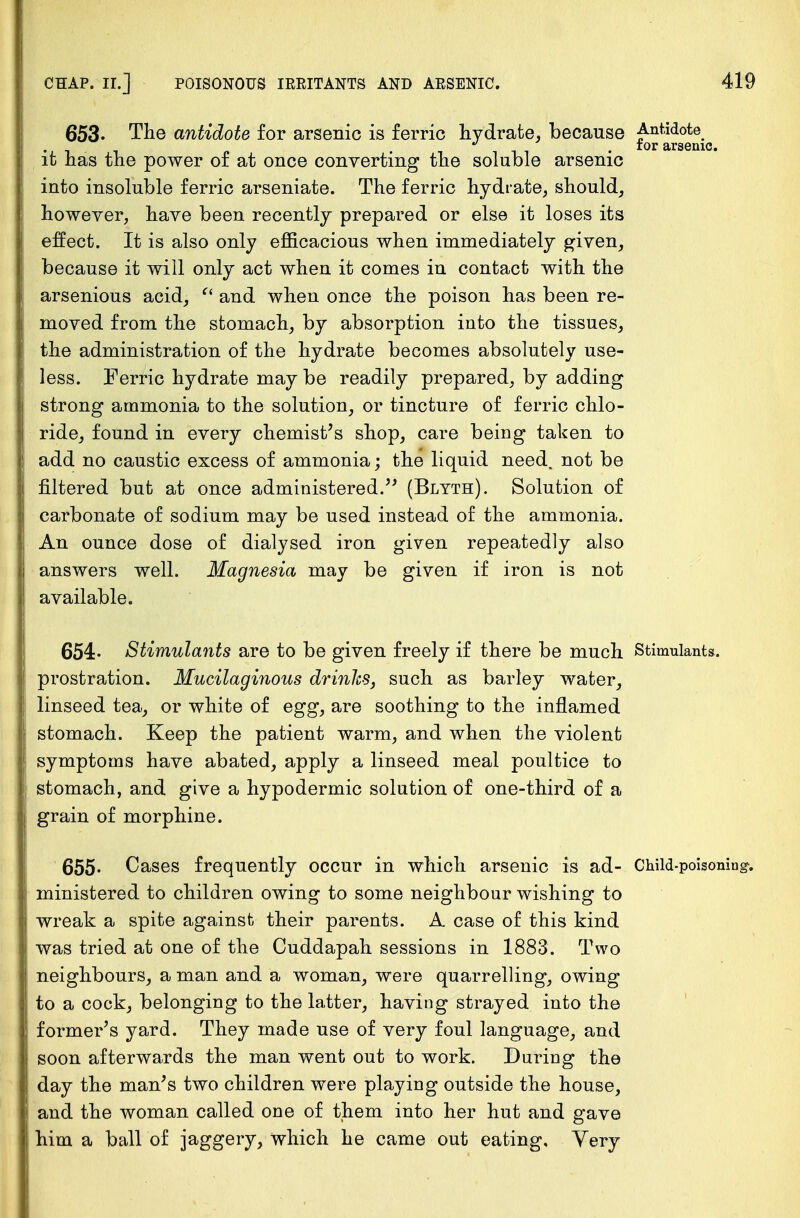 653. The antidote for arsenic is ferric hydrate, because Antidote -L i t> -ill! • tor arsenic. it has the power of at once converting the soluble arsenic into insoluble ferric arseniate. The ferric hydrate, should, however, have been recently prepared or else it loses its effect. It is also only efficacious when immediately given, because it will only act when it comes in contact with the arsenious acid, f< and when once the poison has been re- moved from the stomach, by absorption into the tissues, the administration of the hydrate becomes absolutely use- less. Ferric hydrate may be readily prepared, by adding strong ammonia to the solution, or tincture of ferric chlo- ride, found in every chemist's shop, care being taken to add no caustic excess of ammonia; the liquid need, not be filtered but at once administered. (Blyth). Solution of carbonate of sodium may be used instead of the ammonia. An ounce dose of dialysed iron given repeatedly also answers well. Magnesia may be given if iron is not available. 654- Stimulants are to be given freely if there be much Stimulants, prostration. Mucilaginous drinlcs, such as barley water, linseed tea, or white of egg, are soothing to the inflamed stomach. Keep the patient warm, and when the violent symptoms have abated, apply a linseed meal poultice to stomach, and give a hypodermic solution of one-third of a grain of morphine. 655- Cases frequently occur in which arsenic is ad- Child-poisoning, ministered to children owing to some neighbour wishing to wreak a spite against their parents. A case of this kind was tried at one of the Cuddapah sessions in 1883. Two neighbours, a man and a woman, were quarrelling, owing to a cock, belonging to the latter, having strayed into the former's yard. They made use of very foul language, and soon afterwards the man went out to work. During the day the man's two children were playing outside the house, and the woman called one of them into her hut and gave him a ball of jaggery, which he came out eating, Yery
