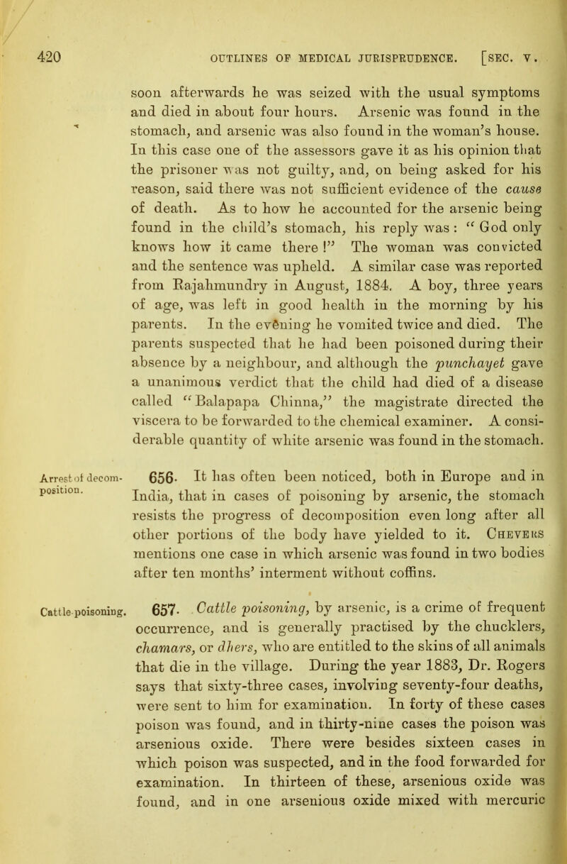 soon afterwards he was seized with the usual symptoms and died in about four hours. Arsenic was found in the stomach, and arsenic was also found in the woman's house. In this case one of the assessors gave it as his opinion that the prisoner was not guilty, and, on being asked for his reason, said there was not sufficient evidence of the cause of death. As to how he accounted for the arsenic being found in the child's stomach, his reply was :  God only knows how it came there \ The woman was convicted and the sentence was upheld. A similar case was reported from Eajahmundry in August, 1884. A boy, three years of age, was left in good health in the morning by his parents. In the evening he vomited twice and died. The parents suspected that he had been poisoned during their absence by a neighbour, and although the punchayet gave a unanimous verdict that the child had died of a disease called Balapapa Chinna, the magistrate directed the viscera to be forwarded to the chemical examiner. A consi- derable quantity of white arsenic was found in the stomach. Arrest of decom- 656- It has often been noticed, both in Europe and in position. India, that in cases of poisoning by arsenic, the stomach resists the progress of decomposition even long after all other portions of the body have yielded to it. Che vers mentions one case in which arsenic was found in two bodies after ten months' interment without coffins. Cattle poisoning. 657- Cattle poisoning, by arsenic, is a crime of frequent occurrence, and is generally practised by the chucklers, chamars, or ethers, who are entitled to the skins of all animals that die in the village. During the year 1883, Dr. Rogers says that sixty-three cases, involving seventy-four deaths, were sent to him for examination. In forty of these cases poison was found, and in thirty-nine cases the poison was arsenious oxide. There were besides sixteen cases in which poison was suspected, and in the food forwarded for examination. In thirteen of these, arsenious oxide was found, and in one arsenious oxide mixed with mercuric