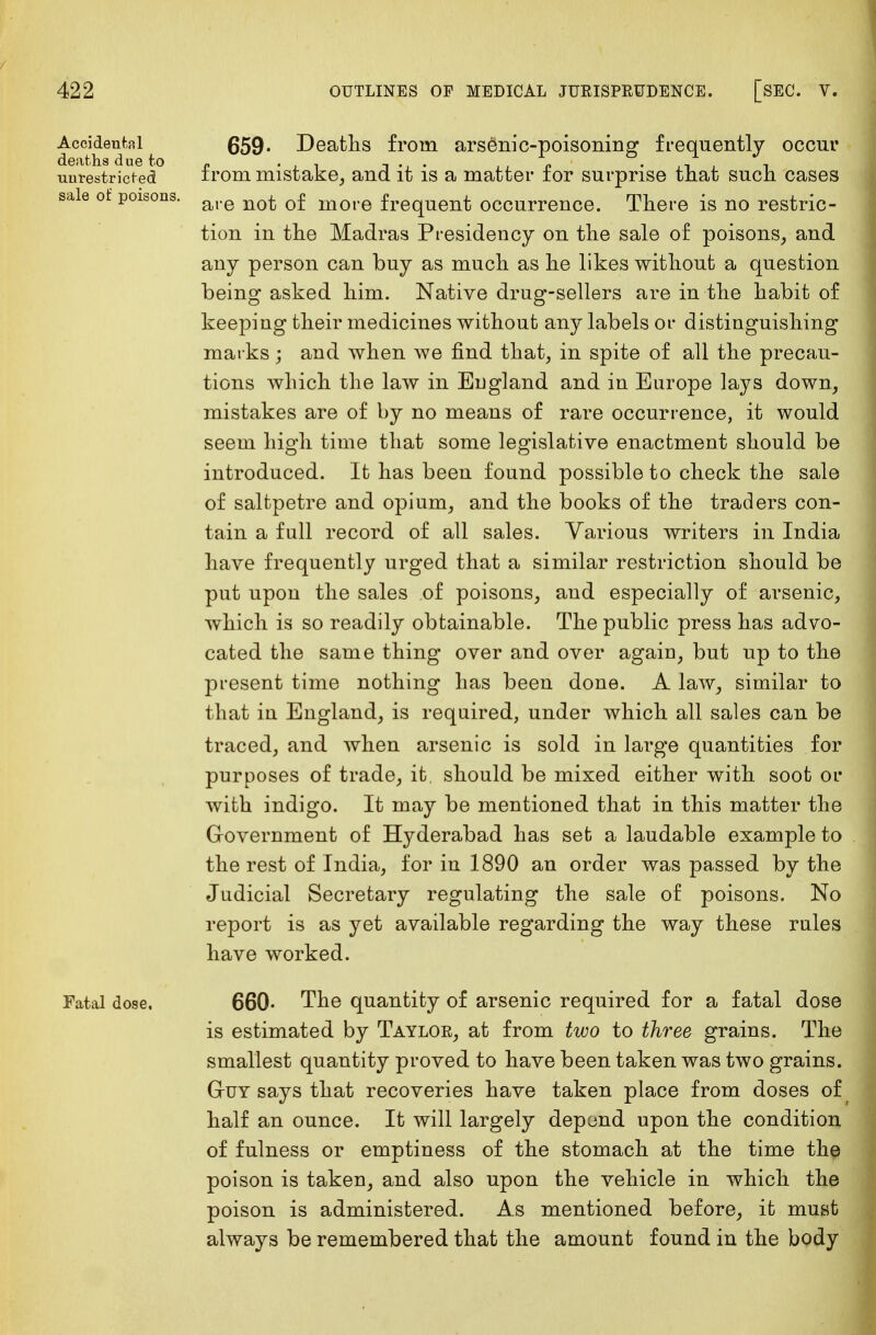 / 422 OUTLINES OF MEDICAL JURISPRUDENCE. [SEC. V. Accidental deaths due to unrestricted sale of poisons. 659* Deaths from arsenic-poisoning frequently occur from mistake, and it is a matter for surprise that such cases are not of more frequent occurrence. There is no restric- tion in the Madras Presidency on the sale of poisons, and any person can buy as much as he likes without a question being asked him. Native drug-sellers are in the habit of keeping their medicines without any labels or distinguishing marks ; and when we find that, in spite of all the precau- tions which the law in England and in Europe lays down, mistakes are of by no means of rare occurrence, it would seem high time that some legislative enactment should be introduced. It has been found possible to check the sale of saltpetre and opium, and the books of the traders con- tain a full record of all sales. Various writers in India have frequently urged that a similar restriction should be put upon the sales of poisons, and especially of arsenic, which is so readily obtainable. The public press has advo- cated the same thing over and over again, but up to the present time nothing has been done. A law, similar to that in England, is required, under which all sales can be traced, and when arsenic is sold in large quantities for purposes of trade, it. should be mixed either with soot or with indigo. It may be mentioned that in this matter the Government of Hyderabad has set a laudable example to the rest of India, for in 1890 an order was passed by the Judicial Secretary regulating the sale of poisons. No report is as yet available regarding the way these rules have worked. Fatal dose. 660- The quantity of arsenic required for a fatal dose is estimated by Taylor, at from two to three grains. The smallest quantity proved to have been taken was two grains. Guy says that recoveries have taken place from doses o£( half an ounce. It will largely depend upon the condition of fulness or emptiness of the stomach at the time the poison is taken, and also upon the vehicle in which the poison is administered. As mentioned before, it must always be remembered that the amount found in the body