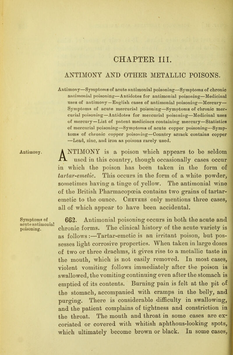 ANTIMONY AND OTHER METALLIC POISONS. Antimony—Symptoms of acnte antimonial poisoning—Symptoms of chronic antiinonifil poisoning—Antidotes for antimonial poisoning—Medicinal uses of antimony—English cases of antimonial poisoning—Mercury— S}'mptoms of acute mercurial poisoning—Symptoms of chronic mer- curial poisoning—Antidotes for mercurial poisoning—Medicinal uses of mercury—List of patent medicines containing mercury—Statistics of mercurial poisoning—Symptoms of acute copper poisoning—Symp- toms of chronic copper poisoning—Country arrack contains copper —Lead, zinc, and irou as poisons rarely used. Antimony. A NTIMONY is a poison which appears to be seldom A used in this country, though occasionally cases occur in which the poison has been taken in the form of tartar-emetic. This occurs in the form of a white powder, sometimes having a tinge of yellow. The antimonial wine of the British Pharmacopoeia contains two grains of tartar- emetic to the ounce. Chevers only mentions three cases, all of which appear to have been accidental. Symptoms of 6Q2. Antimonial poisoning occurs in both the acute and acute antimonial , . „ mi ,. . , , . - , , . . poisoning. chronic forms. The clinical history ot the acute variety is as follows :—Tartar-emetic is an irritant poison, but pos- sesses light corrosive properties. When taken in large doses of two or three drachms, it gives rise to a metallic taste in the mouth, which is not easily removed. In most cases, violent vomiting follows immediately after tlie poison is swallowed, the vomiting continuing even after the stomach is emptied of its contents. Burning pain is felt at the pit of the stomach, accompanied with cramps in the belly, and purging. There is considerable difficulty in swallowing, and the patient complains of tightness and constriction in the throat. The mouth and throat in some cases are ex- coriated or covered with whitish aphthous-looking spots, which ultimately become brown or black. In some cases,
