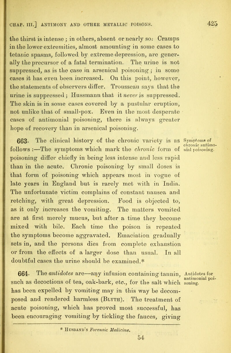 the thirst is intense ; in others, absent or nearly so.- Cramps in the lower extremities, almost amounting in some cases to tetanic spasms, followed by extreme depression, are gener- ally the precursor of a fatal termination. The urine is not suppressed, as is the case in arsenical poisoning ; in some cases it has even been increased. On this point, however, the statements of observers differ. Trousseau says that the urine is suppressed • Hussmann that it never is suppressed. The skin is in some cases covered by a pustular eruption, not unlike that of small-pox. Even in the most desperate ■ cases of antimonial poisoning, there is always greater hope of recovery than in arsenical poisoning. 663- The clinical history of the chronic variety is as Sympfoms of chronic antimo- follows :—The symptoms which mark the chronic form of nial poisoning. poisoning differ chiefly in being less intense and less rapid than in the acute. Chronic poisoning by small doses is that form of poisoning which appears most in vogue of late years in England but is rarely met with in India. The unfortunate victim complains of constant nausea and retching, with great depression. Food is objected to, as it only increases the vomiting. The matters vomited are at first merely mucus, but after a time they become mixed with bile. Each time the poison is repeated the symptoms become aggravated. Emaciation gradually sets in, and the persons dies from complete exhaustion or from the effects of a larger dose than usual. In all doubtful cases the urine should be examined.* 661- The antidotes are—any infusion containing tannin, Antidotes for_ such as decoctions of tea, oak-bark, etc., for the salt which soningl^ P01 has been expelled by vomiting may in this way be decom- posed and rendered harmless (Blyth). The treatment of acute poisoning, which has proved most successful, has been encouraging vomiting by tickling the fauces, giving Husband's Forensic Medicine, 54