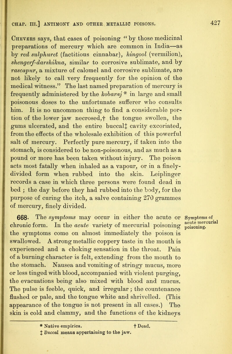 Chevers says, that cases of poisoning  by those medicinal preparations of mercury which are common in Indi a—as by red sulphur et (factitious cinnabar), hingool (vermilion), shengerf-darshikna, similar to corrosive sublimate, and by rascapur, a mixture of calomel and corrosive sublimate, are not likely to call very frequently for the opinion of the medical witness. The last named preparation of mercury is frequently administered by the kobaraj * in large and small poisonous doses to the unfortunate sufferer who consults him. It is no uncommon thing to find a considerable por- tion of the lower jaw necrosed, f the tongue swollen, the gums ulcerated, and the entire buccalj cavity excoriated, from the effects of the wholesale exhibition of this powerful salt of mercury. Perfectly pure mercury, if taken into the stomach, is considered to be non-poisonous, and as much as a pound or more has been taken without injury. The poison acts most fatally when inhaled as a vapour, or in a finely- divided form when rubbed into the skin. Leiplinger records a case in which three persons were found dead in bed ; the day before they had rubbed into the body, for the purpose of curing the itch, a salve containing 270 grammes of mercury, finely divided. 668« The symptoms may occur in either the acute or Symptoms of -i.p Txi i • i. £ ' i acute mercurial chronic lorm. In the acute variety ot mercurial poisoning poisoning, the symptoms come on almost immediately the poison is swallowed. A strong metallic coppery taste in the mouth is experienced and a choking sensation in the throat. Pain of a burning character is felt, extending from the mouth to the stomach. Nausea and vomiting of stringy mucus, more or less tinged with blood, accompanied with violent purging, the evacuations being also mixed with blood and mucus. The pulse is feeble, quick, and irregular; the countenance flushed or pale, and the tongue white and shrivelled. (This appearance of the tongue is not present in all cases.) The skin is cold and clammy, and the functions of the kidneys * Native empirics. f Dead. J Buccal means appertaiuing to the jaw.