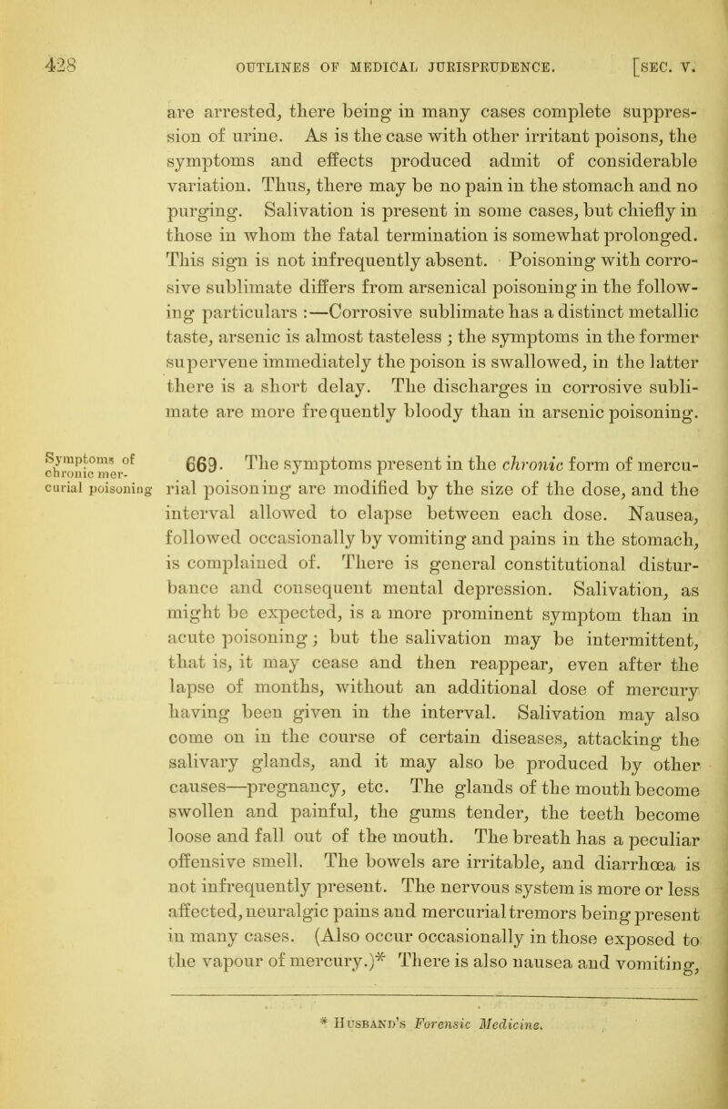 are arrested, there being in many cases complete suppres- sion of urine. As is the case with other irritant poisons, the symptoms and effects produced admit of considerable variation. Thus, there may be no pain in the stomach and no purging. Salivation is present in some cases, but chiefly in those in whom the fatal termination is somewhat prolonged. This sign is not infrequently absent. Poisoning with corro- sive sublimate differs from arsenical poisoning in the follow- ing particulars :—Corrosive sublimate has a distinct metallic taste, arsenic is almost tasteless ; the symptoms in the former supervene immediately the poison is swallowed, in the latter there is a short delay. The discharges in corrosive subli- mate are more fre quently bloody than in arsenic poisoning. 669- The symptoms present in the chronic form of mercu- curiai poisoning rial poisoning are modified by the size of the dose, and the interval allowed to elapse between each dose. Nausea, followed occasionally by vomiting and pains in the stomach, is complained of. There is general constitutional distur- bance and consequent mental depression. Salivation, as might be expected, is a more prominent symptom than in acute poisoning; but the salivation may be intermittent, that is, it may cease and then reappear, even after the lapse of months, without an additional dose of mercury having been given in the interval. Salivation may also come on in the course of certain diseases, attacking the salivary glands, and it may also be produced by other causes—pregnancy, etc. The glands of the mouth become swollen and painful, the gums tender, the teeth become loose and fall out of the mouth. The breath has a peculiar offensive smell. The bowels are irritable, and diarrhoea is not infrequently present. The nervous system is more or less affected, neuralgic pains and mercurial tremors being present in many cases. (Also occur occasionally in those exposed to the vapour of mercury.)* There is also nausea and vomiting, * Husba.nd's Forensic Medicine. Symptoms of chronic mer-