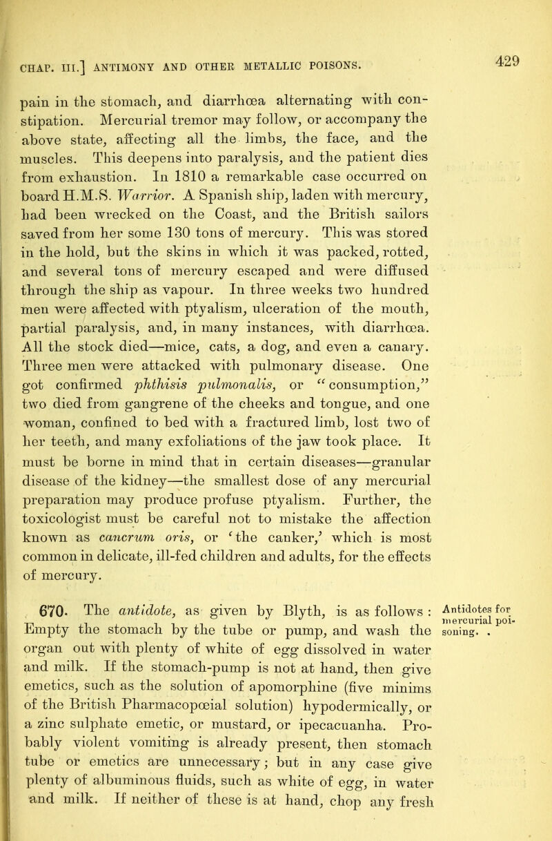 pain in the stomach, and diarrhoea alternating with con- stipation. Mercurial tremor may follow, or accompany the above state, affecting all the limbs, the face, and the muscles. This deepens into paralysis, and the patient dies from exhaustion. In 1810 a remarkable case occurred on board H.M.S. Warrior. A Spanish ship, laden with mercury, had been wrecked on the Coast, and the British sailors saved from her some 130 tons of mercury. This was stored in the hold, but the skins in which it was packed, rotted, and several tons of mercury escaped and were diffused through the ship as vapour. In three weeks two hundred men were affected with ptyalism, ulceration of the mouth, partial paralysis, and, in many instances, with diarrhoea. All the stock died—mice, cats, a dog, and even a canary. Three men were attacked with pulmonary disease. One got confirmed phthisis pulmonalis, or  consumption/' two died from gangrene of the cheeks and tongue, and one woman, confined to bed with a fractured limb, lost two of her teeth, and many exfoliations of the jaw took place: It must be borne in mind that in certain diseases—granular disease of the kidney—the smallest dose of any mercurial preparation may produce profuse ptyalism. Further, the toxicologist must be careful not to mistake the affection known as cancrum oris, or 'the canker/ which is most common in delicate, ill-fed children and adults, for the effects of mercury. 670- The antidote, as given by Blyth, is as follows : Antidotes for ' • ' iiin mercurial poi Jbjmpty the stomach by the tube or pump, and wash the soning. . organ out with plenty of white of egg dissolved in water and milk. If the stomach-pump is not at hand, then give emetics, such as the solution of apomorphine (five minims of the British Pharmacopoeial solution) hypodermically, or a zinc sulphate emetic, or mustard, or ipecacuanha. Pro- bably violent vomiting is already present, then stomach tube or emetics are unnecessary; but in any case give plenty of albuminous fluids, such as white of egg, in water and milk. If neither of these is at hand, chop any fresh