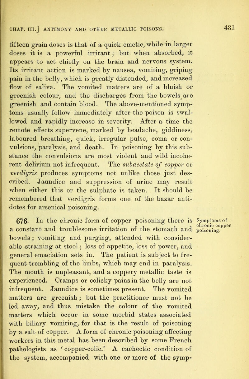 fifteen grain doses is that of a quick emetic, while in larger doses it is a powerful irritant; but when absorbed, it appears to act chiefly on the brain and nervous system. Its irritant action is marked by nausea, vomiting, griping pain in the belly, which is greatly distended, and increased flow of saliva. The vomited matters are of a bluish or greenish colour, and the discharges from the bowels are greenish and contain blood. The above-mentioned symp- toms usually follow immediately after the poison is swal- lowed and rapidly increase in severity. After a time the remote effects supervene, marked by headache, giddiness, laboured breathing, quick, irregular pulse, coma or con- vulsions, paralysis, and death. In poisoning by this sub- stance the convulsions are most violent and wild incohe- rent delirium not infrequent. The subacetate of copper or verdigris produces symptoms not unlike those just des- cribed. Jaundice and suppression of urine may result when either this or the sulphate is taken. It should be remembered that verdigris forms one of the bazar anti- dotes for arsenical poisoning. 676- In the chronic form of copper poisoning there is Symptoms of a constant and troublesome irritation of the stomach and. poisoning, bowels; vomiting and purging, attended with consider- able straining at stool; loss of appetite, loss of power, and general emaciation sets in. The patient is subject to fre- quent trembling of the limbs, which may end in paralysis. The mouth is unpleasant, and a coppery metallic taste is experienced. Cramps or colicky pains in the belly are not infrequent. Jaundice is sometimes present. The vomited matters are greenish; but the practitioner must not be led away, and thus mistake the colour of the vomited matters which occur in some morbid states associated with biliary vomiting, for that is the result of poisoning by a salt of copper. A form of chronic poisoning affecting workers in this metal has been described by some French pathologists as ' copper-colic/ A cachectic condition of the system, accompanied with one or more of the symp-