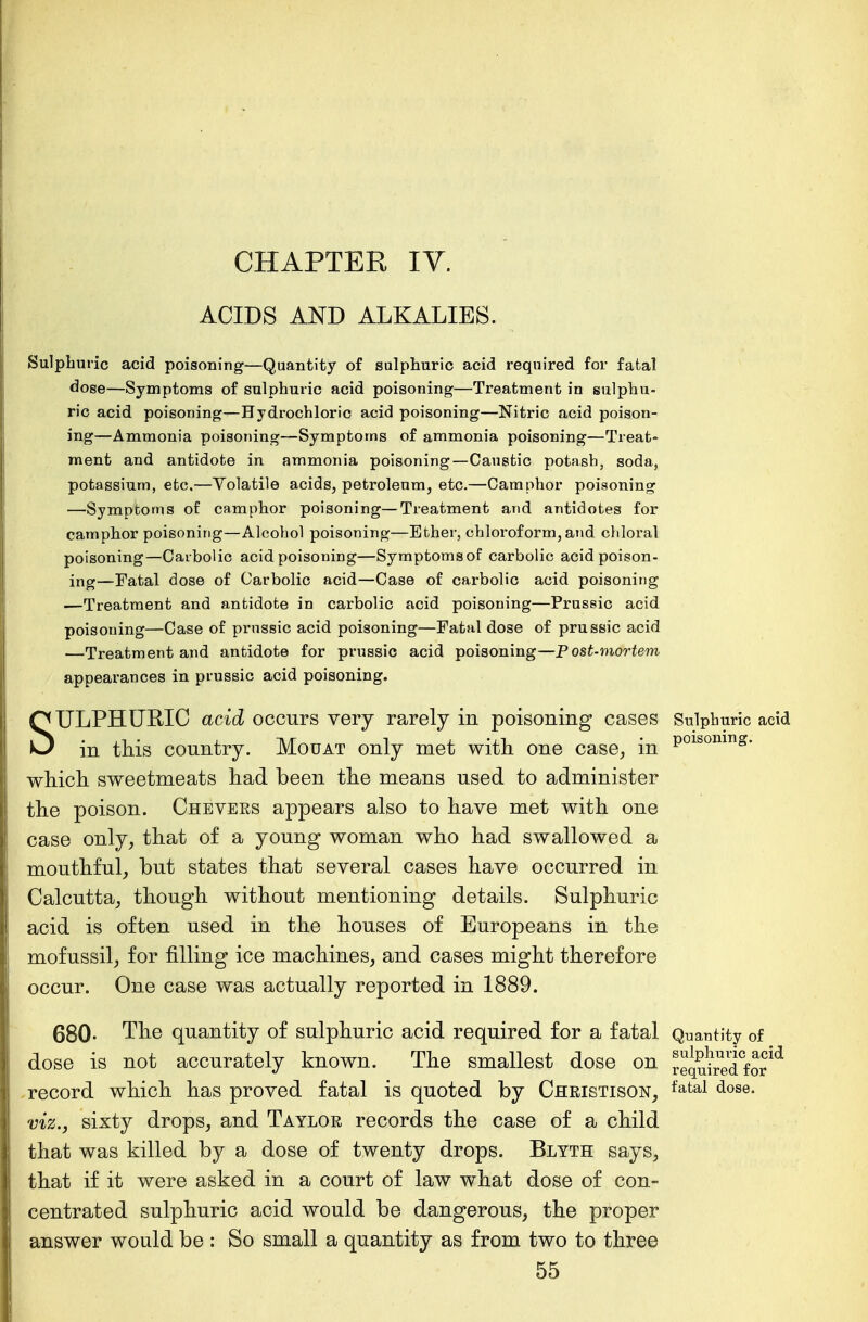 ACIDS AND ALKALIES. Sulphuric acid poisoning—Quantity of sulphuric acid required for fatal dose—Symptoms of sulphuric acid poisoning—Treatment in sulphu- ric acid poisoning—Hydrochloric acid poisoning—Nitric acid poison- ing—Ammonia poisoning—Symptoms of ammonia poisoning—Treat- ment and antidote in ammonia poisoning—Caustic potash, soda, potassium, etc.—Volatile acids, petroleum, etc.—Camphor poisoning —Symptoms of camphor poisoning—Treatment and antidotes for camphor poisoning—Alcohol poisoning—Ether, chloroform, and chloral poisoning—Carbolic acid poisoning—Symptoms of carbolic acid poison- ing—Fatal dose of Carbolic acid—Case of carbolic acid poisoning —Treatment and antidote in carbolic acid poisoning—Prussic acid poisoning—Case of prussic acid poisoning—Fatal dose of prussic acid —Treatment and antidote for prussic acid poisoning—Post-mortem appearances in prussic acid poisoning. SULPHURIC acid occurs very rarely in poisoning cases Sulphuric acid in this country. Mouat only met with one case, in P01soning- which sweetmeats had been the means used to administer the poison. Chbvers appears also to have met with one case only, that of a young woman who had swallowed a mouthful, but states that several cases have occurred in Calcutta, though without mentioning details. Sulphuric acid is often used in the houses of Europeans in the mofussil, for filling ice machines, and cases might therefore occur. One case was actually reported in 1889. 680- The quantity of sulphuric acid required for a fatal Quantity of dose is not accurately known. The smallest dose on requMCforid record which has proved fatal is quoted by Christison, fatal dose- viz., sixty drops, and Taylor records the case of a child that was killed by a dose of twenty drops. Blyth says, that if it were asked in a court of law what dose of con- centrated sulphuric acid would be dangerous, the proper answer would be : So small a quantity as from two to three 55