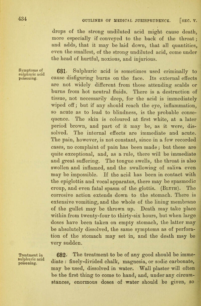 Symptoms of sulphuric acid poisoning. Treatment in sulphuric acid poisoning. drops of the strong undiluted acid might cause death, more especially if conveyed to the back of the throat ; and adds, that it may be laid down, that all quantities, even the smallest, of the strong undiluted acid, come under the head of hurtful, noxious, and injurious. 681- Sulphuric acid is sometimes used criminally to cause disfiguring burns on the face. Its external effects are not widely different from those attending scalds or burns from hot neutral fluids. There is a destruction of tissue, not necessarily deep, for the acid is immediately wiped off; but if any should reach the eye, inflammation, so acute as to lead to blindness, is the probable conse- quence. The skin is coloured at first white, at a later period brown, and part of it may be, as it were, dis- solved. The internal effects are immediate and acute. The pain, however, is not constant, since in a few recorded cases, no complaint of pain has been made; but these are quite exceptional, and, as a rule, there will be immediate and great suffering. The tongue swells, the throat is also swollen and inflamed, and the swallowing of saliva even may be impossible. If the acid has been in contact with the epiglottis and vocal apparatus, there may be spasmodic croup, and even fatal spasm of the glottis. (Blyth). The corrosive action extends down to the stomach. There is extensive vomiting, and the whole of the lining membrane of the gullet may be thrown up. Death may take place within from twenty-four to thirty-six hours, but when large doses have been taken on empty stomach, the latter may be absolutely dissolved, the same symptoms as of perfora- tion of the stomach may set in, and the death may be very sudden. 682- The treatment to be of any good should be imme- diate : finely-divided chalk, magnesia, or sodic carbonate, may be used, dissolved in water. Wall plaster will often be the first thing to come to hand, and, under any circum- stances, enormous doses of water should be given, so