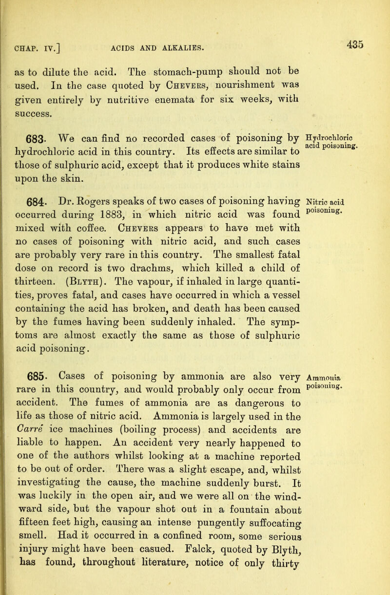 as to dilute the acid. The stomach-pump should not be used. In the case quoted by Chevers, nourishment was given entirely by nutritive enemata for six weeks, with success. 683- We can find no recorded cases of poisoning by Hydrochloric hydrochloric acid in this country. Its effects are similar to aci polsonmg° those of sulphuric acid, except that it produces white stains upon the skin. 684- Dr. Rogers speaks of two cases of poisoning having Nitric acid occurred during 1883, in which nitric acid was found P°1S0niQ£. mixed with coffee. Chevers appears to have met with no cases of poisoning with nitric acid, and such cases are probably very rare in this country. The smallest fatal dose on record is two drachms, which killed a child of thirteen. (Blyth) . The vapour, if inhaled in large quanti- ties, proves fatal, and cases have occurred in which a vessel containing the acid has broken, and death has been caused by the fumes having been suddenly inhaled. The symp- toms are almost exactly the same as those of sulphuric acid poisoning. 685- Cases of poisoning by ammonia are also very Ammonia rare in this country, and would probably only occur from P0130lllll£* accident. The fumes of ammonia are as dangerous to life as those of nitric acid. Ammonia is largely used in the Carre ice machines (boiling process) and accidents are liable to happen. An accident very nearly happened to one of the authors whilst looking at a machine reported to be out of order. There was a slight escape, and, whilst investigating the cause, the machine suddenly burst. It was luckily in the open air, and we were all on the wind- ward side, but the vapour shot out in a fountain about fifteen feet high, causing an intense pungently suffocating smell. Had it occurred in a confined room, some serious injury might have been casued. Falck, quoted by Blyth, has found, throughout literature, notice of only thirty