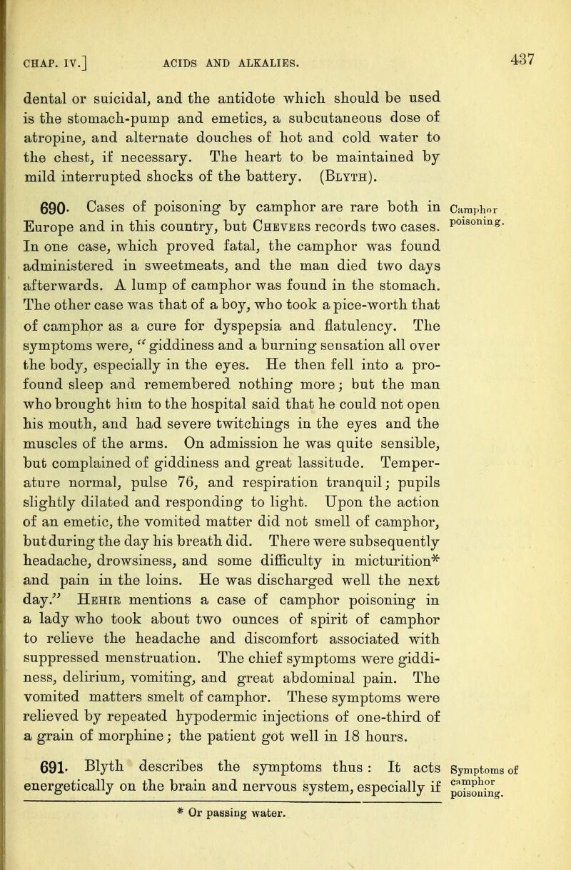 dental or suicidal, and the antidote which should be used is the stomach-pump and emetics, a subcutaneous dose of atropine, and alternate douches of hot and cold water to the chest, if necessary. The heart to be maintained by mild interrupted shocks of the battery. (Blyth). 690- Cases of poisoning by camphor are rare both in Camphor Europe and in this country, but Chevers records two cases. P°lsonm£- In one case, which proved fatal, the camphor was found administered in sweetmeats, and the man died two days afterwards. A lump of camphor was found in the stomach. The other case was that of a boy, who took a pice-worth that of camphor as a cure for dyspepsia and flatulency. The symptoms were,  giddiness and a burning sensation all over the body, especially in the eyes. He then fell into a pro- found sleep and remembered nothing more; but the man who brought him to the hospital said that he could not open his mouth, and had severe twitchings in the eyes and the muscles of the arms. On admission he was quite sensible, but complained of giddiness and great lassitude. Temper- ature normal, pulse 76, and respiration tranquil; pupils slightly dilated and responding to light. Upon the action of an emetic, the vomited matter did not smell of camphor, but during the day his breath did. There were subsequently headache, drowsiness, and some difficulty in micturition* and pain in the loins. He was discharged well the next day. Hehir mentions a case of camphor poisoning in a lady who took about two ounces of spirit of camphor to relieve the headache and discomfort associated with suppressed menstruation. The chief symptoms were giddi- ness, delirium, vomiting, and great abdominal pain. The vomited matters smelt of camphor. These symptoms were relieved by repeated hypodermic injections of one-third of a grain of morphine; the patient got well in 18 hours. 691- Blyth describes the symptoms thus : It acts Symptoms of energetically on the brain and nervous system, especially if * Or passing water.