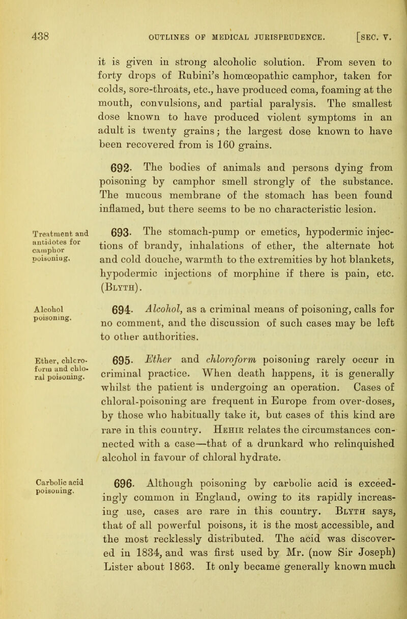 Treatment, and antidotes for camphor puisoniug. Alcohol poisoning. Ether, chloro- form and chlo- ral poiboning. Carbolic acid poisoning. it is given in strong alcoholic solution. From seven to forty drops of Rubini's homoeopathic camphor, taken for colds, sore-throats, etc., have produced coma, foaming at the mouth, convulsions, and partial paralysis. The smallest dose known to have produced violent symptoms in an adult is twenty grains; the largest dose known to have been recovered from is 160 grains. 692- The bodies of animals and persons dying from poisoning by camphor smell strongly of the substance. The mucous membrane of the stomach has been found inflamed, but there seems to be no characteristic lesion. 693- The stomach-pump or emetics, hypodermic injec- tions of brandy, inhalations of ether, the alternate hot and cold douche, warmth to the extremities by hot blankets, hypodermic injections of morphine if there is pain, etc. (Blyth). 694- Alcohol, as a criminal means of poisoning, calls for no comment, and the discussion of such cases may be left to other authorities. 695- Ether and chloroform poisoning rarely occur in criminal practice. When death happens, it is generally whilst the patient is undergoing an operation. Cases of chloral-poisoning are frequent in Europe from over-doses, by those who habitually take it, but cases of this kind are rare in this country. Hehir relates the circumstances con- nected with a case—that of a drunkard who relinquished alcohol in favour of chloral hydrate. 696- Although poisoning by carbolic acid is exceed- ingly common in England, owing to its rapidly increas- ing use, cases are rare in this country. Blyth says, that of all powerful poisons, it is the most accessible, and the most recklessly distributed. The acid was discover- ed in 1834, and was first used by Mr. (now Sir Joseph) Lister about 1863. It only became generally known much