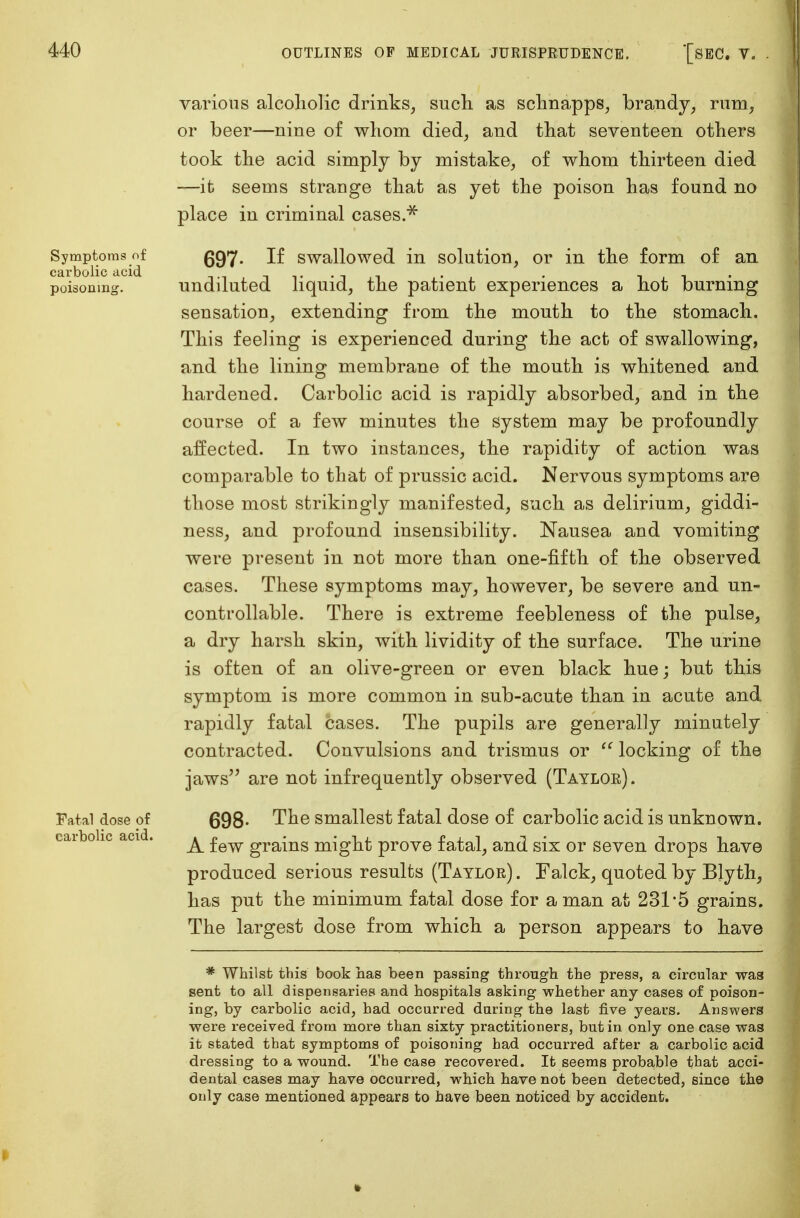 Symptoms of carbolic acid poisoning. Fatal dose of carbolic acid. various alcoholic drinks, such as schnapps, brandy, rum, or beer—nine of whom died, and that seventeen others took the acid simply by mistake, of whom thirteen died —it seems strauge that as yet the poison has found no place in criminal cases.* 697- If swallowed in solution, or in the form of an undiluted liquid, the patient experiences a hot burning sensation, extending from the mouth to the stomach. This feeling is experienced during the act of swallowing, and the lining membrane of the mouth is whitened and hardened. Carbolic acid is rapidly absorbed, and in the course of a few minutes the system may be profoundly affected. In two instances, the rapidity of action was comparable to that of prussic acid. Nervous symptoms are those most strikingly manifested, such as delirium, giddi- ness, and profound insensibility. Nausea and vomiting were present in not more than one-fifth of the observed cases. These symptoms may, however, be severe and un- controllable. There is extreme feebleness of the pulse, a dry harsh skin, with lividity of the surface. The urine is often of an olive-green or even black hue; but this symptom is more common in sub-acute than in acute and rapidly fatal cases. The pupils are generally minutely contracted. Convulsions and trismus or  locking of the jaws are not infrequently observed (Taylor). 698- The smallest fatal dose of carbolic acid is unknown. A few grains might prove fatal, and six or seven drops have produced serious results (Taylor) . Falck, quoted by Blyth, has put the minimum fatal dose for a man at 231*5 grains. The largest dose from which a person appears to have * Whilst this book has been passing through the press, a circular was sent to all dispensaries and hospitals asking whether any cases of poison- ing, by carbolic acid, had occurred daring the last five years. Answers were received from more than sixty practitioners, but in only one case was it stated that symptoms of poisoning had occurred after a carbolic acid dressing to a wound. The case recovered. It seems probable that acci- dental cases may have occurred, which have not been detected, since the only case mentioned appears to have been noticed by accident.