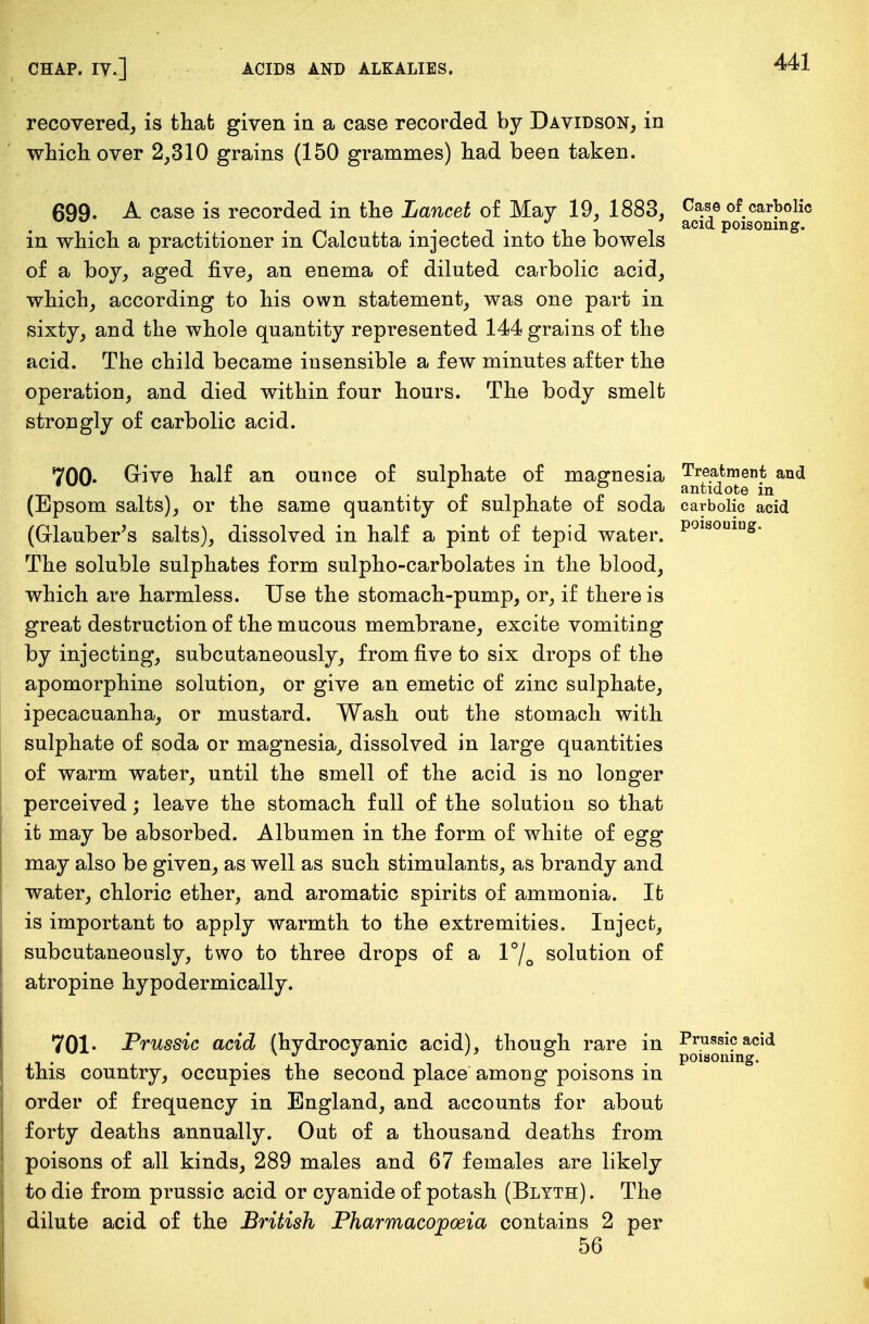 recovered, is that given in a case recorded by Davidson, in which over 2,310 grains (150 grammes) had been taken. 699. A case is recorded in the Lancet of May 19, 1883, c™* of carbolic . •• -I- ii acid Poisoning, m which a practitioner in Calcutta injected into the bowels of a boy, aged five, an enema of diluted carbolic acid, which, according to his own statement, was one part in sixty, and the whole quantity represented 144 grains of the acid. The child became insensible a few minutes after the operation, and died within four hours. The body smelt strongly of carbolic acid. 700- Give half an ounce of sulphate of magnesia Treatment and _ „ ° antidote in (Epsom salts), or the same quantity of sulphate of soda carbolic acid (Glauber's salts), dissolved in half a pint of tepid water. poisoulas- The soluble sulphates form sulpho-carbolates in the blood, which are harmless. Use the stomach-pump, or, if there is great destruction of the mucous membrane, excite vomiting by injecting, subcutaneously, from five to six drops of the apomorphine solution, or give an emetic of zinc sulphate, ipecacuanha, or mustard. Wash out the stomach with sulphate of soda or magnesia, dissolved in large quantities of warm water, until the smell of the acid is no longer perceived; leave the stomach full of the solution so that it may be absorbed. Albumen in the form of white of egg may also be given, as well as such stimulants, as brandy and water, chloric ether, and aromatic spirits of ammonia. It is important to apply warmth to the extremities. Inject, subcutaneously, two to three drops of a l°/0 solution of atropine hypodermically. 701* Prussic acid (hydrocyanic acid), though rare in Prussic acid this country, occupies the second place among poisons in order of frequency in England, and accounts for about forty deaths annually. Out of a thousand deaths from poisons of all kinds, 289 males and 67 females are likely to die from prussic acid or cyanide of potash (Blyth). The dilute acid of the British Pharmacopoeia contains 2 per 56
