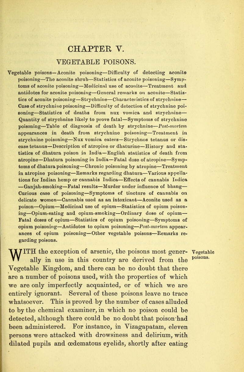 VEGETABLE POISONS. Vegetable poisons—Aconite poisoning—Difficulty of detecting aconite poisoning—The aconite shrub—Statistics of aconite poisoning—Symp- toms of aconite poisoning—Medicinal use of aconite—Treatment and antidotes for aconite poisoning—General remarks on aconite—Statis- tics of aconite poisoning—Strychnine—Characteristics of strychnine— Case of strychnine poisoning—Difficulty of detection of strychnine poi- soning—Statistics of deaths from nux vomica and strychnine— Quantity of strychnine likely to prove fatal—Symptoms of strychnine poisoning—Table of diagnosis of death by strychnine—Post-mortem appearances in death from strychnine poisoning—Treatment in. strychnine poisoning—Nux vomica eaters—Strychnos tetanus or dis- ease tetanus—Description of atropine or dhaturine—History and sta- tistics of dhatura poison in India—English statistics of death from atropine—Dhatura poisoning in India—Fatal dose of atropine—Symp- toms of dhatura poisoning—Chronic poisoning by atropine—Treatment in atropine poisoning—Eemarks regarding dhatura—Various appella- tions for Indian hemp or cannabis Indica—Effects of cannabis Indica —Ganjah-smoking—Fatal results—Murder under influence of bhang— Curious case of poisoning—Symptoms of tincture of cannabis on delicate women—Cannabis used as an intoxicant—Aconite used as a poison—Opium—Medicinal use of opium—Statistics of opium poison- ing—Opium-eating and opium-smoking—Ordinary dose of opium— Fatal doses of opium—Statistics of opium poisoning—Symptoms of opium poisoning—Antidotes to opium poisoning—Postmortem appear- ances of opium poisoning—Other vegetable poisons—Remarks re- garding poisons. WITH the exception of arsenic, the poisons most gener- Vegetable ally in use in this country are derived from the P01*30118, Vegetable Kingdom, and there can be no doubt that there are a number of poisons used, with the properties of which we are only imperfectly acquainted, or of which we are entirely ignorant. Several of these poisons leave no trace whatsoever. This is proved by the number of cases alluded to by the chemical examiner, in which no poison could be detected, although there could be no doubt that poison •had been administered. For instance, in Vizagapatam, eleven persons were attacked with drowsiness and delirium, with dilated pupils and cedematous eyelids, shortly after eating