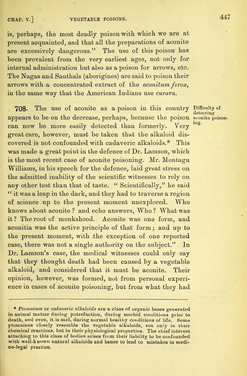 is, perhaps, the most deadly poison with which we are at present acquainted, and that all the preparations of aconite are excessively dangerous. The use of this poison has been prevalent from the very earliest ages, not only for internal administration but also as a poison for arrows, etc. The Nagas and Santhals (aborigines) are said to poison their arrows with a concentrated extract of the aconitum ferox, in the same way that the American Indians use curara. 708* The use of aconite as a poison in this country Difficulty of detecting appears to be on the decrease, perhaps, because the poison aconite poison- can now be more easily detected than formerly. Very lng' great care, however, must be taken that the alkaloid dis- covered is not confounded with cadaveric alkaloids.* This was made a great point in the defence of Dr. Lamson, which is the most recent case of aconite poisoning. Mr. Montagu Williams, in his speech for the defence, laid great stress on the admitted inability of the scientific witnesses to rely on any other test than that of taste.  Scientifically, he said  it was a leap in the dark, and they had to traverse a region of science up to the present moment unexplored. Who knows about aconite ? and echo answers, Who ? What was it? The root of monkshood. Aconite was one form, and aconitia was the active principle of that form; and up to the present moment, with the exception of one reported case, there was not a single authority on the subject. In Dr. Lamson's case, the medical witnesses could only say that they thought death had been caused by a vegetable alkaloid, and considered that it must be aconite. Their opinion, however, was formed, not from personal experi- ence in cases of aconite poisoning, but from what they had * Ptomaines or cadaveric alkaloids are a class of organic bases generated in animal matter during putrefaction, during morbid conditions prior to death, and even, it is said, during normal healthy conditions of life. Some ptomaines closely resemble the vegetable alkaloids, not only in their chemical reactions, but in their physiological properties. The chief interest attaching to this class of bodies arises from their liability to be confounded with well-known natural alkaloids and hence to lead to mistakes in medi- co-legal practice.