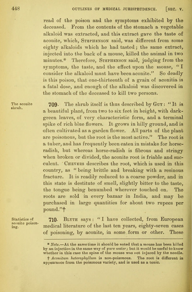 The aconite shiub. read of the poison and the symptoms exhibited by the deceased. From the contents of the stomach a vegetable alkaloid was extracted, and this extract gave the taste of aconite, which, Stephenson said, was different from some eighty alkaloids which he had tasted; the same extract, injected into the back of a mouse, killed the animal in two minutes.* Therefore, Stephenson said, judging from the symptoms, the taste, and the effect upon the mouse,  I consider the alkaloid must have been aconite. So deadly is this poison, that one-thirteenth of a grain of aconitia is a fatal dose, and enough of the alkaloid was discovered in the stomach of the deceased to kill two persons. 709- I'he shrub itself is thus described by Guy : It is a beautiful plant, from two to six feet in height, with dark- green leaves, of very characteristic form, and a terminal spike of rich blue flowers. It grows in hilly ground, and is often cultivated as a garden flower. All parts of the plant are poisonous, bat the root is the most active. The root is a tuber, and has frequently been eaten in mistake for horse- radish, but whereas horse-radish is fibrous and stringy when broken or divided, the aconite root is friable and suc- culent. Chevers describes the root, which is used in this country, as  being brittle and breaking with a resinous fracture. It is readily reduced to a coarse powder, and in this state is destitute of smell, slightly bitter to the taste, the tongue being benumbed wherever touched on. The roots are sold in every bazaar in India, and may be purchased in large quantities for about two rupees per pound.f Statistics of 710. Blyth says :  I have collected, from European acom e poison me(^caj literature of the last ten years, eighty-seven cases of poisoning, by aconite, in some form or other. These * Note.—At the same time it should be noted that a mouse has been killed by an injection in the same way of pure water; but it would be useful to know whether in this case the spine of the mouse was not injured by the needle. f Aconitum heterophyllum is non-poisonous. The root is different in appearance from the poisonous variety, and is used as a tonic.