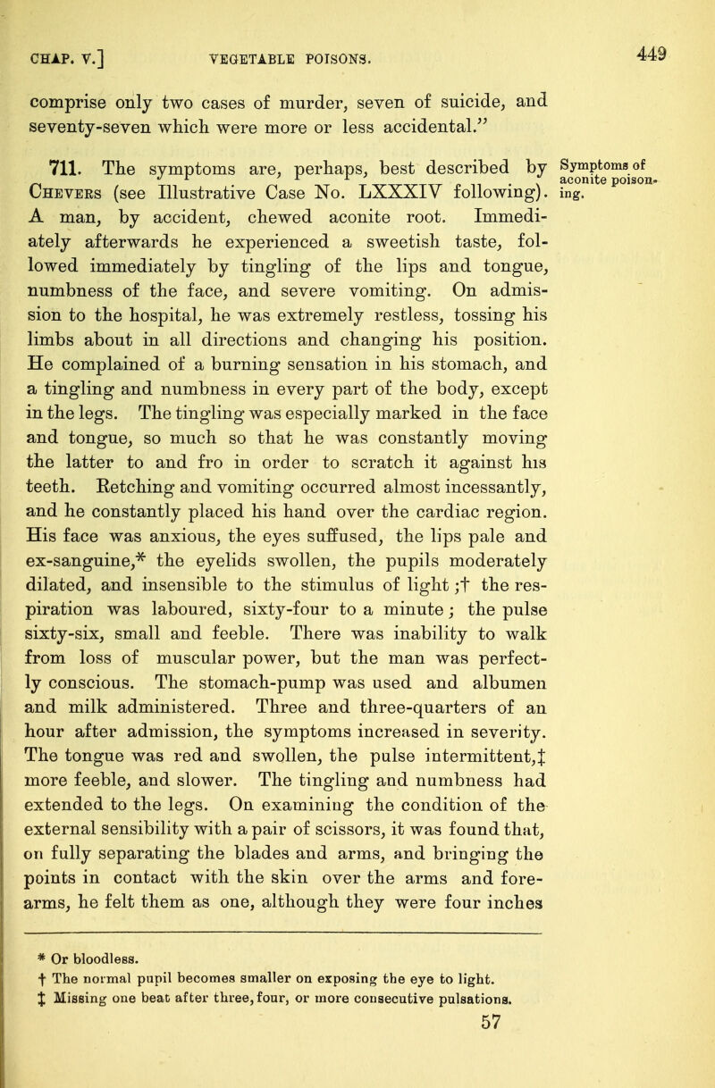 comprise only two cases of murder, seven of suicide, and seventy-seven which were more or less accidental. 711. The svmptoms are. perhaps, best described by Symptoms of J L * *~ . \ aconite poisoi Chevers (see Illustrative Case No. LXXXIV following), ing. A man, by accident, chewed aconite root. Immedi- ately afterwards he experienced a sweetish taste, fol- lowed immediately by tingling of the lips and tongue, numbness of the face, and severe vomiting. On admis- sion to the hospital, he was extremely restless, tossing his limbs about in all directions and changing his position. He complained of a burning sensation in his stomach, and a tingling and numbness in every part of the body, except in the legs. The tingling was especially marked in the face and tongue, so much so that he was constantly moving the latter to and fro in order to scratch it against his teeth. Retching and vomiting occurred almost incessantly, and he constantly placed his hand over the cardiac region. His face was anxious, the eyes suffused, the lips pale and ex-sanguine,* the eyelids swollen, the pupils moderately dilated, and insensible to the stimulus of light ;t the res- piration was laboured, sixty-four to a minute; the pulse sixty-six, small and feeble. There was inability to walk from loss of muscular power, but the man was perfect- ly conscious. The stomach-pump was used and albumen and milk administered. Three and three-quarters of an hour after admission, the symptoms increased in severity. The tongue was red and swollen, the pulse intermittent,% more feeble, and slower. The tingling and numbness had extended to the legs. On examining the condition of the external sensibility with a pair of scissors, it was found that, on fully separating the blades and arms, and bringing the points in contact with the skin over the arms and fore- arms, he felt them as one, although they were four inches * Or bloodless. f The normal pupil becomes smaller on exposing the eye to light. X Missing one beat after three, four, or more consecutive pulsations. 57