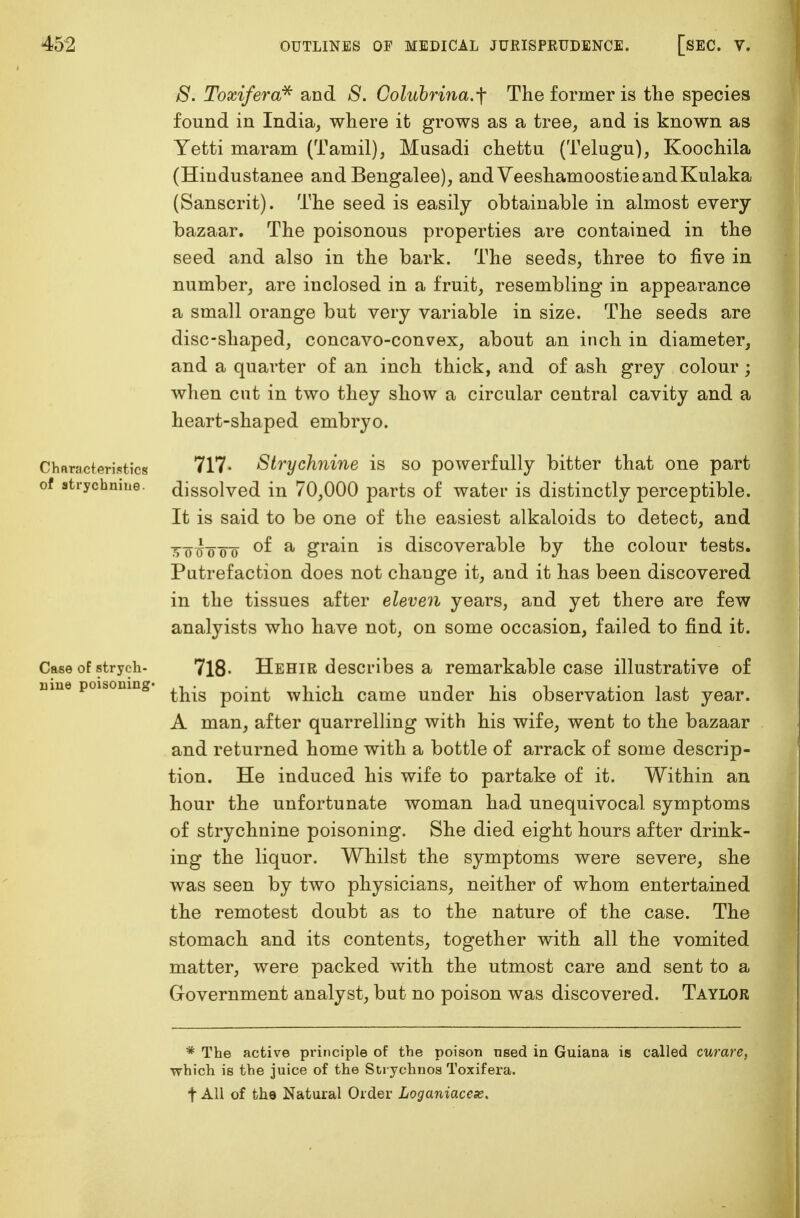 S. Toxifera* and 8. Golubrina.-\ The former is the species found in India, where it grows as a tree, and is known as Yetti maram (Tamil), Musadi chettu (Telugu), Koochila (Hindustanee and Bengalee), and VeeshamoostieandKulaka (Sanscrit). The seed is easily obtainable in almost every bazaar. The poisonous properties are contained in the seed and also in the bark. The seeds, three to five in number, are inclosed in a fruit, resembling in appearance a small orange but very variable in size. The seeds are disc-shaped, concavo-convex, about an inch in diameter, and a quarter of an inch thick, and of ash grey colour; when cut in two they show a circular central cavity and a heart-shaped embryo. Characteristics 717- Strychnine is so powerfully bitter that one part of strychnine, dissolved in 70,000 parts of water is distinctly perceptible. It is said to be one of the easiest alkaloids to detect, and tto^oTo °^ a grain is discoverable by the colour tests. Putrefaction does not change it, and it has been discovered in the tissues after eleven years, and yet there are few analyists who have not, on some occasion, failed to find it. Case of strych- 718- Hehir describes a remarkable case illustrative of nine poisoning p0in^ which came under his observation last year. A man, after quarrelling with his wife, went to the bazaar and returned home with a bottle of arrack of some descrip- tion. He induced his wife to partake of it. Within an hour the unfortunate woman had unequivocal symptoms of strychnine poisoning. She died eight hours after drink- ing the liquor. Whilst the symptoms were severe, she was seen by two physicians, neither of whom entertained the remotest doubt as to the nature of the case. The stomach and its contents, together with all the vomited matter, were packed with the utmost care and sent to a Government analyst, but no poison was discovered. Taylor * The active principle of the poison nsed in Guiana is called curare, which is the juice of the Strychnos Toxifera. t All of the Natural Order Loganiacex.