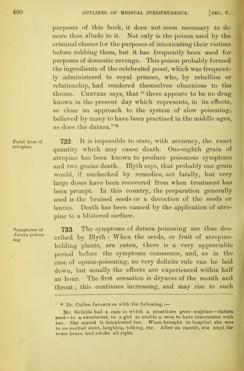 purposes of this book, it does not seem necessary to do more than allude to it. Not only is the poison used by the criminal classes for the purposes of intoxicating their victims before robbing them, but it has frequently been used for purposes of domestic revenge. This poison probably formed the ingredients of the celebrated poust, which was frequent- ly administered to royal princes, who, by rebellion or relationship, had rendered themselves obnoxious to the throne. Chevees says, that there appears to be no drug known in the present day which represents, in its effects, so close an approach to the system of slow poisoning, believed by many to have been practised in the middle ages, as does the datura.* Fatal dose of 732- It is impossible to state, with accuracy, the exact a iopine. quantity which may cause death. One-eighth grain of atropine has been known to produce poisonous symptoms and two grains death. Blyth says, that probably one grain would, if unchecked by remedies, act fatally, but very large doses have been recovered from when treatment has been prompt. In this country, the preparation generally used is the bruised seeds or a decoction of the seeds or leaves. Death has been caused by the application of atro- pine to a blistered surface. Symptoms of 733. The symptoms of datura poisoning are thus des- aatura poison- cribed hj Blytll . When the seeds, or fruit of atropine- holding plants, are eaten, there is a very appreciable period before the symptoms commence, and, as in the case of opium-poisoning, no very definite rule can be laid down, but usually the effects are experienced within half an hour. The first sensation is dryness of the mouth and throat; this continues increasing, and may rise to such * Dr. Culleu favours us with the following:— Mr. Gribble had a case in which a prostitute gave majnum—datura seed—in a sweetmeat, to a girl to enable a man to have intercourse with her. She stated it intoxicated her. When brought to hospital, she was in an excited state, laughing, talking, etc. After an emetic, she slept for some hours, and awoke all right.