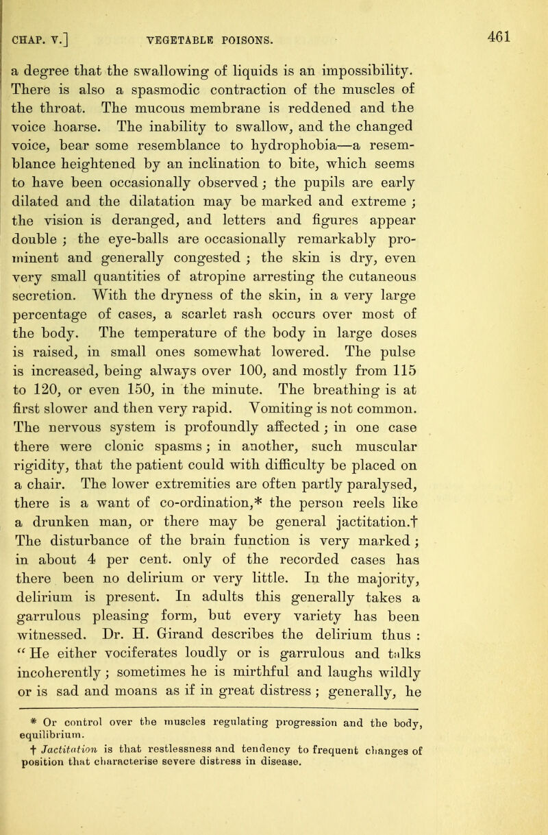 a degree that the swallowing of liquids is an impossibility. There is also a spasmodic contraction of the muscles of the throat. The mucous membrane is reddened and the voice hoarse. The inability to swallow, and the changed voice, bear some resemblance to hydrophobia—a resem- blance heightened by an inclination to bite, which seems to have been occasionally observed; the pupils are early dilated and the dilatation may be marked and extreme ; the vision is deranged, and letters and figures appear double ; the eye-balls are occasionally remarkably pro- minent and generally congested ; the skin is dry, even very small quantities of atropine arresting the cutaneous secretion. With the dryness of the skin, in a very large percentage of cases, a scarlet rash occurs over most of the body. The temperature of the body in large doses is raised, in small ones somewhat lowered. The pulse is increased, being always over 100, and mostly from 115 to 120, or even 150, in the minute. The breathing is at first slower and then very rapid. Yomiting is not common. The nervous system is profoundly affected; in one case there were clonic spasms; in another, such muscular rigidity, that the patient could with difficulty be placed on a chair. The lower extremities are often partly paralysed, there is a want of co-ordination,* the person reels like a drunken man, or there may be general jactitation.t The disturbance of the brain function is very marked; in about 4 per cent, only of the recorded cases has there been no delirium or very little. In the majority, delirium is present. In adults this generally takes a garrulous pleasing form, but every variety has been witnessed. Dr. H. Grirand describes the delirium thus :  He either vociferates loudly or is garrulous and tnlks incoherently; sometimes he is mirthful and laughs wildly or is sad and moans as if in great distress ; generally, he * Or control over the muscles regulating progression and the body, equilibrium. f Jactitation is that restlessness and tendency to frequent changes of position that characterise severe distress in disease.