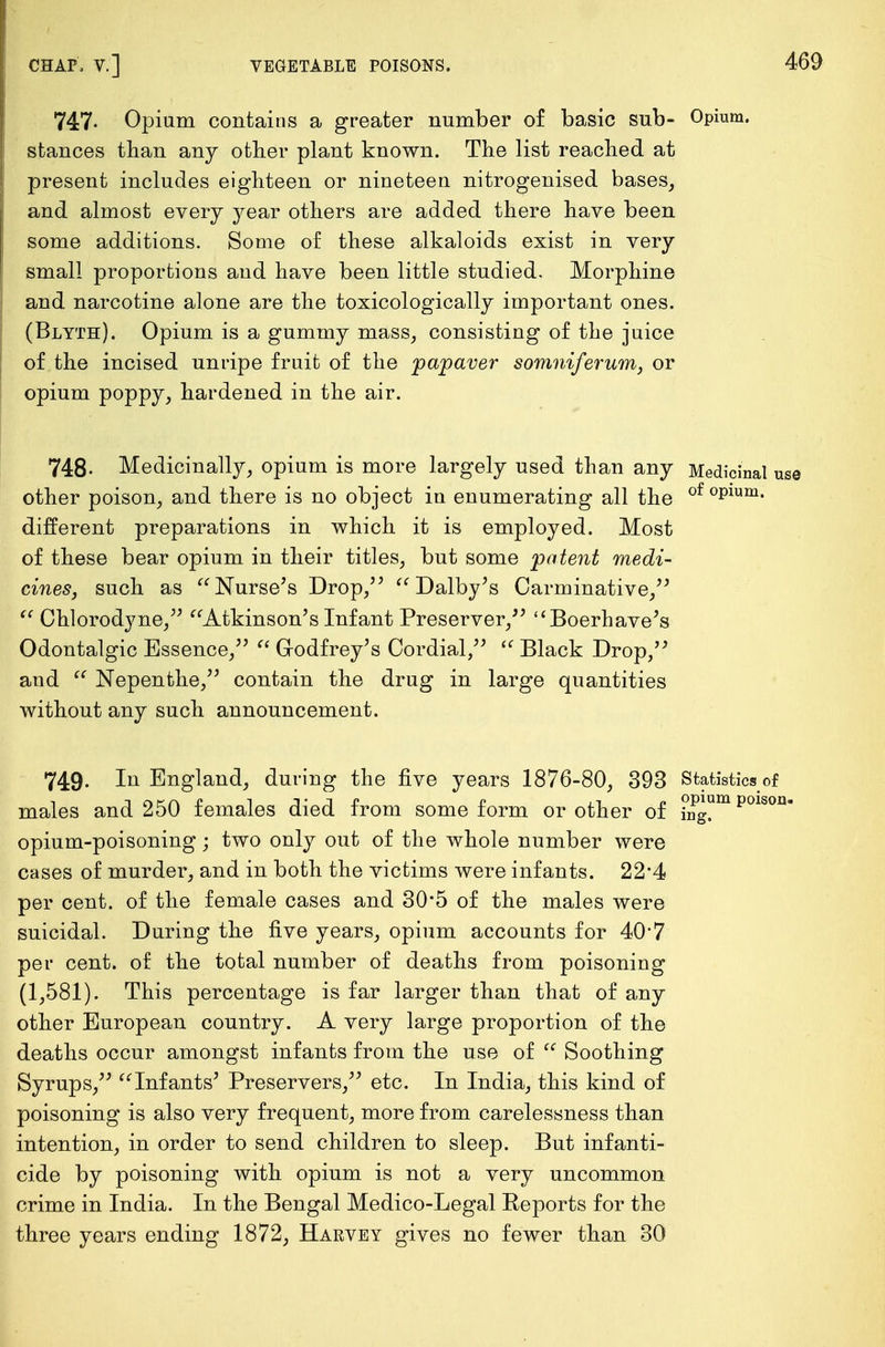747- Opium contains a greater number of basic sub- Opium, stances than any other plant known. The list reached at present includes eighteen or nineteen nitrogenised bases, and almost every year others are added there have been some additions. Some of these alkaloids exist in very small proportions and have been little studied. Morphine and narcotine alone are the toxicologically important ones. (Blyth). Opium is a gummy mass, consisting of the juice of the incised unripe fruit of the jpapaver somniferum, or opium poppy, hardened in the air. 748- Medicinally, opium is more largely used than any Medicinal other poison, and there is no object in enumerating all the of °Plum- different preparations in which it is employed. Most of these bear opium in their titles, but some patent medi- cines, such as Nurse's Drop,  Dalby's Carminative,  Chlorodyne, Atkinson's Infant Preserver, Boerhave's Odontalgic Essence,  Godfrey's Cordial,  Black Drop, and  Nepenthe, contain the drug in large quantities without any such announcement. 749. In England, during the five years 1876-80, 393 Statistics of males and 250 females died from some form or other of mg°m p01stm opium-poisoning; two only out of the whole number were cases of murder, and in both the victims were infants. 22'4 per cent, of the female cases and 30'5 of the males were suicidal. During the five years, opium accounts for 40*7 per cent, of the total number of deaths from poisoning (1,581). This percentage is far larger than that of any other European country. A very large proportion of the deaths occur amongst infants from the use of  Soothing Syrups, Infants' Preservers, etc. In India, this kind of poisoning is also very frequent, more from carelessness than intention, in order to send children to sleep. But infanti- cide by poisoning with opium is not a very uncommon crime in India. In the Bengal Medico-Legal Reports for the three years ending 1872, Haevey gives no fewer than 30