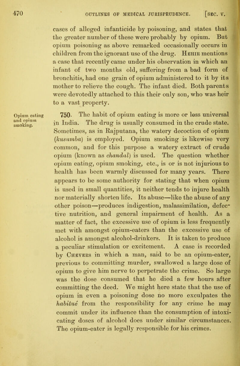 cases of alleged infanticide by poisoning, and states that the greater number of these were probably by opium. But opium poisoniug as above remarked occasionally occurs in children from the ignorant use of the drug. Hehir mentions a case that recently came under his observation in which an infant of two months old, suffering from a bad form of bronchitis, had one grain of opium administered to it by it s mother to relieve the cough. The infant died. Both parents were devotedly attached to this their only son, who was heir to a vast property. Opium eating 750- The habit of opium eating is more or less universal smoking1.' iu liidia. The drug is usually consumed in the crude state. Sometimes, as in Rajputana, the watery decoction of opium (kusiimba) is employed. Opium smoking is likewise very common, and for this purpose a watery extract of crude opium (known as chandal) is used. The question whether opium eating, opium smoking, etc., is or is not injurious to health has been warmly discussed for many years. There appears to be some authority for stating that when opium is used in small quantities, it neither tends to injure health nor materially shorten life. Its abuse—like the abuse of any other poison—produces indigestion, malassimilation, defec- tive nutrition, and general impairment of health. As a matter of fact, the excessive use of opium is less frequently met with amongst opium-eaters than the excessive use of alcohol is amongst alcohol-drinkers. It is taken to produce a peculiar stimulation or excitement. A case is recorded by Chevers in which a man, said to be an opium-eater, previous to committing murder, swallowed a large dose of opium to give him nerve to perpetrate the crime. So large was the dose consumed that he died a few hours after committing the deed. We might here state that the use of opium in even a poisoning dose no more exculpates the habitue from the responsibility for any crime he may commit under its influence than the consumption of intoxi- cating doses of alcohol does under similar circumstances. The opium-eater is legally responsible for his crimes.