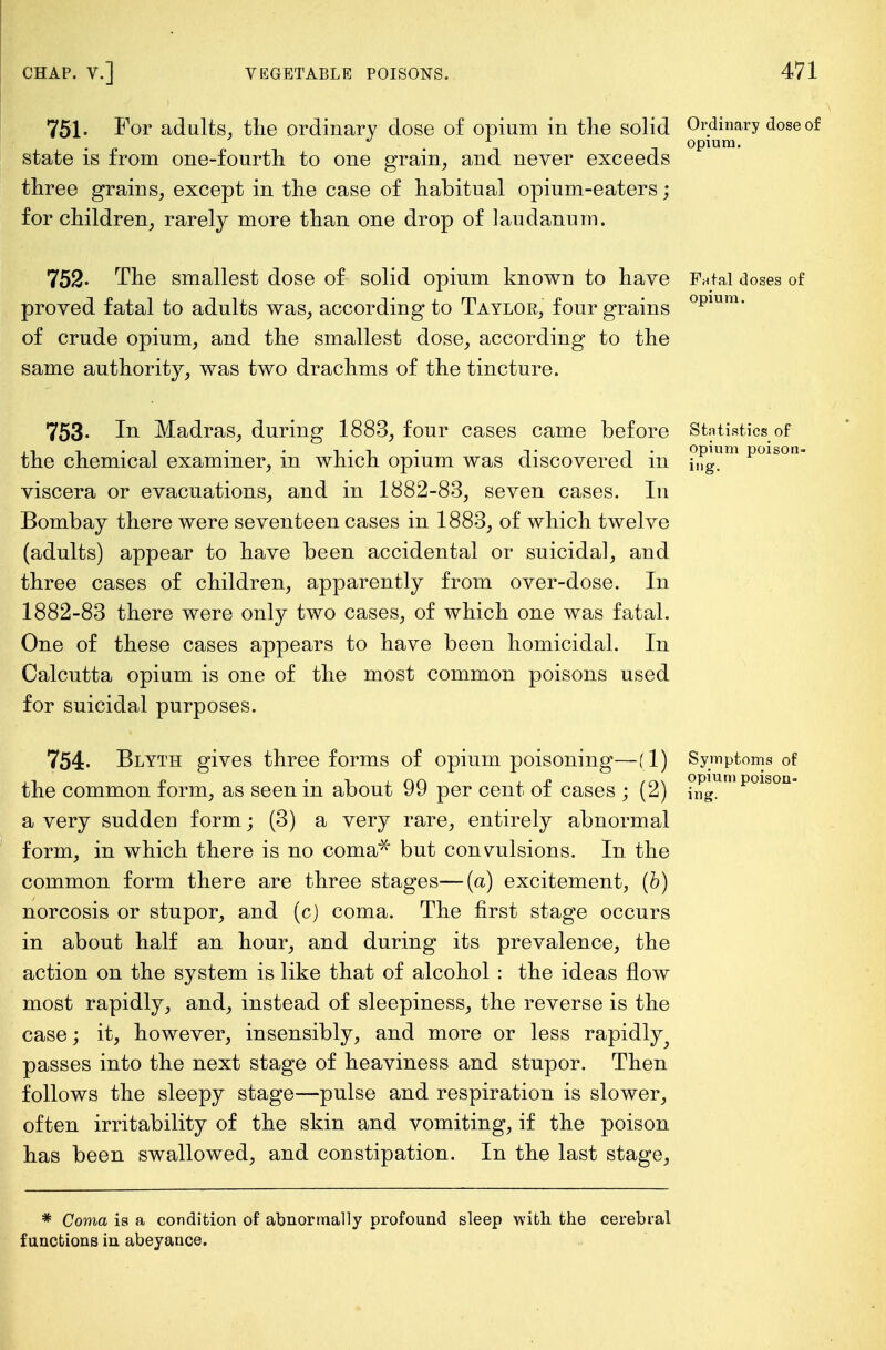 751- For ad alts, the ordinary dose of opium in the solid Ordinary dose of . -, opium. state is from one-fourth to one grain, and never exceeds three grains, except in the case of habitual opium-eaters; for children, rarely more than one drop of laudanum. 752- The smallest dose of solid opium known to have Fntai doses of proved fatal to adults was, according to Taylor, four grains opium* of crude opium, and the smallest dose, according to the same authority, was two drachms of the tincture. 753- In Madras, during 1883, four cases came before Statistics of . ... -.. opium poison- the chemical examiner, m which opium was discovered m i„g. viscera or evacuations, and in 1882-83, seven cases. In Bombay there were seventeen cases in 1883, of which twelve (adults) appear to have been accidental or suicidal, and three cases of children, apparently from over-dose. In 1882-83 there were only two cases, of which one was fatal. One of these cases appears to have been homicidal. In Calcutta opium is one of the most common poisons used for suicidal purposes. 754- Blyth gives three forms of opium poisoning—(1) Symptoms of the common form, as seen in about 99 per cent of cases ; (2) ?^umpoison a very sudden form; (3) a very rare, entirely abnormal form, in which there is no coma1 but convulsions. In the common form there are three stages—(a) excitement, (b) norcosis or stupor, and (c) coma. The first stage occurs in about half an hour, and during its prevalence, the action on the system is like that of alcohol : the ideas flow most rapidly, and, instead of sleepiness, the reverse is the case; it, however, insensibly, and more or less rapidly passes into the next stage of heaviness and stupor. Then follows the sleepy stage—pulse and respiration is slower, often irritability of the skin and vomiting, if the poison has been swallowed, and constipation. In the last stage, * Coma is a condition of abnormally profound sleep with the cerebral functions in abeyance.