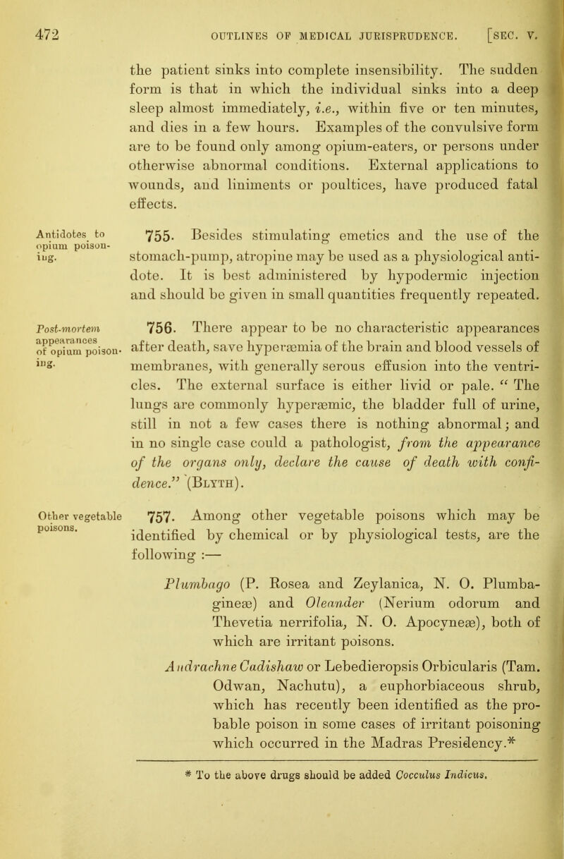 the patient sinks into complete insensibility. The sudden form is that in which the individual sinks into a deep sleep almost immediately, i.e., within five or ten minutes, and dies in a few hours. Examples of the convulsive form are to be found only among opium-eaters, or persons under otherwise abnormal conditions. External applications to wounds, and liniments or poultices, have produced fatal effects. Antidotes to opium poison- ing. Post-mortem appearances of opium poison- ing. Other vegetable poisons. 755- Besides stimulating emetics and the use of the stomach-pump, atropine may be used as a physiological anti- dote. It is best administered by hypodermic injection and should be given in small quantities frequently repeated. 756. There appear to be no characteristic appearances after death, save hyperasmia of the brain and blood vessels of membranes, with generally serous effusion into the ventri- cles. The external surface is either livid or pale.  The lungs are commonly hypergemic, the bladder full of urine, still in not a few cases there is nothing abnormal; and in no single case could a pathologist, from the appearance of the organs only, declare the cause of death with confi- dence. (Blyth). 757. Among other vegetable poisons which may be identified by chemical or by physiological tests, are the following :— Plumbago (P. Eosea and Zeylanica, N. 0. Plumba- ginege) and Oleander (Nerium odorum and Thevetia nerrifolia, 1ST. 0. Apocynese), both of which are irritant poisons. Audrachne Cadishaw or Lebedieropsis Orbicularis (Tarn. Odwan, Nachutu), a euphorbiaceous shrub, which has recently been identified as the pro- bable poison in some cases of irritant poisoning which occurred in the Madras Presidency.* * To the above drugs should be added Cocculus Indicus.
