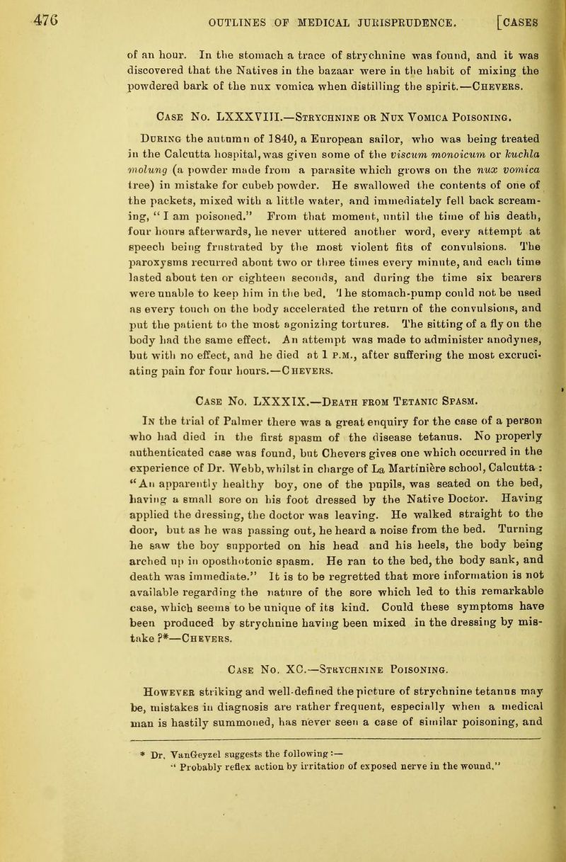 of an hour. In the stomach a trace of strychnine was found, and it was discovered that the Natives in the bazaar were in the habit of mixing the powdered bark of the nux vomica when distilling the spirit.—Chevers. Case No. LXXXVIII.—Strychnine or Nux Vomica Poisoning. During the autumn of 3840, a European sailor, who was being treated in the Calcutta hospital,was given some of the viscum monoicum or kuchla molung (a powder rmide from a parasite which grows on the nux vomica tree) in mistake for cubeb powder. He swallowed the contents of one of the packets, mixed with a little water, and immediately fell back scream- ing,  I am poisoned. From that moment, until the time of his death, four hours afterwards, he never uttered another word, every attempt at speech being frustrated by the most violent fits of convulsions. The paroxysms recurred about two or three times every minute, and each time lasted about ten or eighteen seconds, and during the time six bearers were unable to keep him in the bed. '1 he stomach-pump could not be used as every touch on the body accelerated the return of the convulsions, and put the patient to the most agonizing tortures. The sitting of a fly on the body had the same effect. An attempt was made to administer anodynes, but with no effect, and he died at 1 p.m., after suffering the most excruci- ating pain for four hours.—Chevers. Case No. LXXXIX.—Death from Tetanic Spasm. In the trial of Palmer there was a great enquiry for the case of a person who had died in the first spasm of the disease tetanus. No properly authenticated case was found, but Chevers gives one which occurred in the experience of Dr. Webb, whilst in charge of La Martiniere school, Calcutta : An apparently healthy boy, one of the pupils, was seated on the bed, having a small sore on his foot dressed by the Native Doctor. Having applied the dressing, the doctor was leaving. He walked straight to the door, but as he was passing out, he heard a noise from the bed. Turning he saw the boy supported on his head and his heels, the body being arched up in oposthotonic spasm. He ran to the bed, the body sank, and death was immediate. It is to be regretted that more information is not available regarding the nature of the sore which led to this remarkable case, which seems to be unique of its kind. Could these symptoms have been produced by strychnine having been mixed in the dressing by mis- take ?#—Chevers. Case No. XC.—Strychnine Poisoning. However striking and well-defined the picture of strychnine tetanus may be, mistakes in diagnosis are rather frequent, especially when a medical man is hastily summoned, has never seen a case of similar poisoning, and * Dr, VanGeyzel suggests the following :— Probably reflex action by irritation of exposed nerve in the wound.