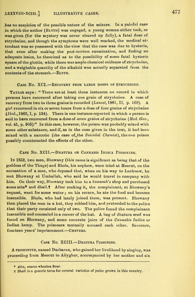 has no suspicion of the possible nature of the seizure. In a painful case in which the author (Blyth) was engaged, a young woman either took, or was given (for the mystery was never cleared up fully), a fatal dose of strychnine, and though the symptoms were well marked, the medical at- tendant was so possessed with the view that the case was due to hysteria, that even after making the post-mortem examination, and finding no adequate lesion, he theorized as to the possibility of some fatal hysteric spasm of the glottis, while there was ample chemical evidence of strychnine, and a weighable quantity of the alkaloid was actually separated from the contents of the stomach.—Blyth. Case No. XCI.—Recovery from large doses of Strychnine. Taylor says :  There are at least three instances on record in which persons have recovered after taking one grain of strychnine. A case of recovery from two to three grains is recorded (Lancet, 1861, II, p. 169). A girl recovered in six or seven hours from a dose of four grains of strychnine (Ibid., 1863,1, p. 134). There is one instance reported in which a person is said to have recovered from a dose of seven grains of strychnine (Med. Gaz., vol. 41, p. 305). In this case, however, the poison was probably mixed with some other substance, and if, as in the case given in the text, it had been mixed, with a narcotic (the case ofsthe Suicidal Chemist), the one poison possibly counteracted the effects of the other. Case No. XCII,—Dhatura or Cannabis Indica Poisoning. In 1852, two men, Bhowany (this name is significant as being that of the goddess of the Thugs) and Bhola, his nephew, were tried at Meerut, on the accusation of a man, who deposed that, when on his way to Lucknow, he met Bhowany at Umballah, who said he would travel in company with him. Ou their way, Bhowany took him to a bunneaWs shop and purchased some atta* and dhall.f After cooking it, the complainant, at Bhowany's request, went for some water; on his return, he ate the food and became insensible. Bhola, who had lately joined them, was present. Bhowany then placed the man in a hut, they robbed him, and pretended to the police that their party consisted only of two. The police found the complainant insensible and concealed in a corner of the hut. A bag of dhatura seed was found on Bhowany, and some concrete juice of the Cannabis Indica or Indian hemp. The prisoners mutually accused each other. Sentence, fourteen years' imprisonment.—Chevers. Case No. XCIII.—Dhatura Poisoning. A prostitute, named Durbarun, who gained her livelihood by singing, was proceeding from Meerut to Allyghur, accompanied by her mother and six * Atta, coarse wheaten flour. f DJioU is a generic term for several varieties of pulse grown in this country.