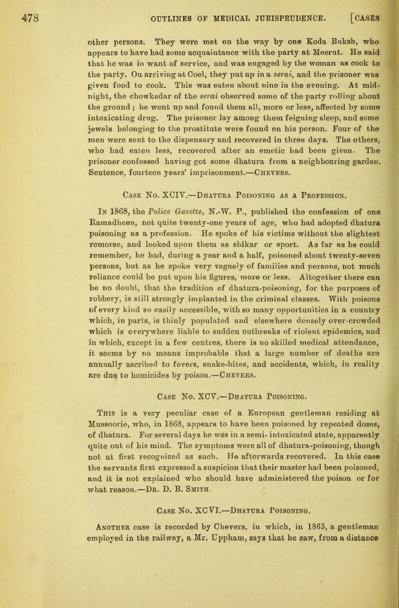 other persons. They were met on the way by one Koda Buksh, who appears to have had some acquaintance with the party at Meerut. He said that he was in want of service, and was engaged by the woman as cook to the party. On arriving at Coel, they put up in a serai, and the prisoner was given food to cook. This was eaten about nine in the evening. At mid- night, the chowkedar of the serai observed some of the party rolling about the ground ; he went up and found them all, more or less, affected by some intoxicating drug. The prisoner lay among them feigning sleep, and some jewels belonging to the prostitute were found on his person. Four of the men were sent to the dispensary and recovered in three days. The others, who had eaten less, recovered after an emetic had been given. The prisoner confessed having got some dhatura from a neighbouring garden. Sentence, fourteen years' imprisonment.—Chevers. Case No. XCIY.—Dhatura Poisoning as a Profession. In 1868, the Police Gazette, N.-W. P., published the confession of one Ramadheen, not quite twenty-one years of age, who had adopted dhatura poisoning as a profession. He spoke of his victims without the slightest remorse, and looked upon them as shikar or sport. As far as he could remember, he had, during a year and a half, poisoned about twenty-seven persons, but as he spoke very vaguely of families and persons, not much reliance could be put upon his figures, more or less. Altogether there can be no doubt, that the tradition of dhatura-poisoning, for the purposes of robbery, is still strongly implanted in the criminal classes. With poisons of every kind so easily accessible, with so many opportunities in a country which, in parts, is thinly populated and elsewhere densely over-crowded which is everywhere liable to sudden outbreaks of violent epidemics, and in which, except in a few centres, there is no skilled medical attendance, it seems by no means improbable that a large number of deaths are annually ascribed to fevers, snake-bites, and accidents, which, in reality are due to homicides by poison.—Chevers. Case No. XCV.—Dhatura Poisoning. This is a very peculiar case of a European gentleman residing at Mussoorie, who, in 1868, appears to have been poisoned by repeated doses, of dhatura. For several days he was in a semi- intoxicated state, apparently quite out of his mind. The symptoms were all of dhatura-poisoning, though not at first recognized as such. He afterwards recovered. In this case the servants first expressed a suspicion that their master had been poisoned, and it is not explained who should have administered the poison or for what reason.—Dr. D. B. Smith. Case No. XCVT.—Dhatura Poisoning. Another case is recorded by Chevers, in which, in 1865, a gentleman employed in the railway, a Mr. Cppham, says that he saw, from a distance