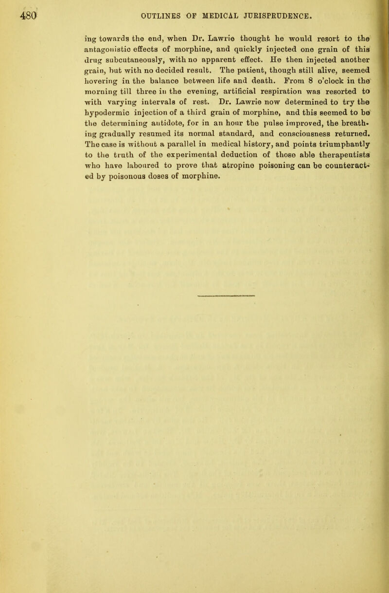 ing towards the end, when Dr. Lawrie thought he would resort to the antagonistic effects of morphine, and quickly injected one grain of this drug subcutaneously, with no apparent effect. He then injected another grain, but with no decided result. The patient, though still alive, seemed hovering in the balance between life and death. From 8 o'clock in the morning till three in the evening, artificial respiration was resorted to with varying intervals of rest. Dr. Lawrie now determined to try the hypodermic injection of a third grain of morphine, and this seemed to be the determining antidote, for in an hour the pulse improved, the breath- ing gradually resumed its normal standard, and consciousness returned. The case is without a parallel in medical history, and points triumphantly to the truth of the experimental deduction of those able therapeutists who have laboured to prove that atropine poisoning can be counteract- ed by poisonous doses of morphine.