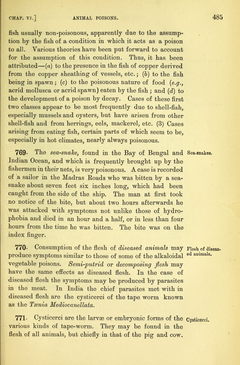 fish usually non-poisonous, apparently due to the assump- tion by the fish of a condition in which it acts as a poison to all. Various theories have been put forward to account for the assumption of this condition. Thus, it has been attributed—(a) to the presence in the fish of copper derived from the copper sheathing of vessels, etc.; (b) to the fish being in spawn; (c) to the poisonous nature of food (e.g., acrid mollusca or acrid spawn) eaten by the fish ; and (d) to the development of a poison by decay. Cases of these first two classes appear to be most frequently due to shell-fish, especially mussels and oysters, but have arisen from other shell-fish and from herrings, eels, mackerel, etc. (3) Cases arising from eating fish, certain parts of which seem to be, especially in hot climates, nearly always poisonous. 769- The sea-snahe, found in the Bay of Bengal and Sea-snakeg. Indian Ocean, and which is frequently brought up by the fishermen in their nets, is very poisonous. A case is recorded of a sailor in the Madras Eoads who was bitten by a sea- snake about seven feet six inches long, which had been caught from the side of the ship. The man at first took no notice of the bite, but about two hours afterwards he was attacked with symptoms not unlike those of hydro- phobia and died in an hour and a half, or in less than four hours from the time he was bitten. The bite was on the index finger. 770- Consumption of the flesh of diseased animals may Flesh of diaeas- produce symptoms similar to those of some of the alkaloidal ed ailimals- vegetable poisons. Semi-putrid or decomposing flesh may have the same effects as diseased flesh. In the case of diseased flesh the symptoms may be produced by parasites in the meat. In India the chief parasites met with in diseased flesh are the cysticerci of the tape worm known as the Taenia Mediocanellata. 771- Cysticerci are the larvse or embryonic forms of the Cysti various kinds of tape-worm. They may be found in the flesh of all animals, but chiefly in that of the pig and cow.