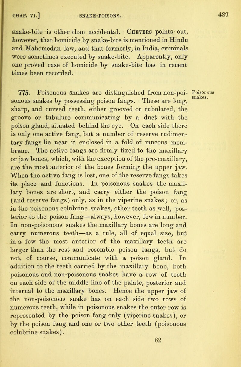 snake-bite is other than accidental. Chevers points - out, however, that homicide by snake-bite is mentioned in Hindu and Mahomedan law, and that formerly, in India, criminals were sometimes executed by snake-bite. Apparently, only one proved case of homicide by snake-bite has in recent times been recorded. 775« Poisonous snakes are distinguished from non-poi- Poisonous sonous snakes by possessing poison fangs. These are long, sharp, and curved teeth, either grooved or tubulated, the groove or tubulure communicating by a duct with the poison gland, situated behind the eye. On each side there is only one active fang, but a number of reserve rudimen- tary fangs lie near it enclosed in a fold of mucous mem- brane. The active fangs are firmly fixed to the maxillary or jaw bones, which, with the exception of the pre-maxillary, are the most anterior of the bones forming the upper jaw. When the active fang is lost, one of the reserve fangs takes its place and functions. In poisonous snakes the maxil- lary bones are short, and carry either the poison fang (and reserve fangs) only, as in the viperine snakes; or, as in the poisonous colubrine snakes, other teeth as well, pos- terior to the poison fang—always, however, few in number. In non-poisonous snakes the maxillary bones are long and carry numerous teeth—as a rule, all of equal size, but in a few the most anterior of the maxillary teeth are larger than the rest and resemble poison fangs, but do not, of course, communicate with a poison gland. In addition to the teeth carried by the maxillary bone, both poisonous and non-poisonous snakes have a row of teeth on each side of the middle line of the palate, posterior and internal to the maxillary bones. Hence the upper jaw of the non-poisonous snake has on each side two rows of numerous teeth, while in poisonous snakes the outer row is represented by the poison fang only (viperine snakes), or by the poison fang and one or two other teeth (poisonous colubrine snakes). 62