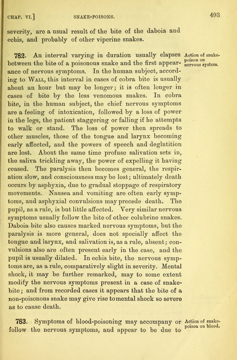 severity, are a usual result of the bite of the daboia and echis, and probably of other viperine snakes. 782. An interval varying in duration usually elapses Action of snake- between the bite of a poisonous snake and the first appear- Joyous system, ance of nervous symptoms. In the human subject, accord- ing to Wall, this interval in cases of cobra bite is usually about an hour but may be longer; it is often longer in cases of bite by the less venomous snakes. In cobra bite, in the human subject, the chief nervous symptoms are a feeling of intoxication, followed by a loss of power in the legs, the patient staggering or falling if he attempts to walk or stand. The loss of power then spreads to other muscles, those of the tongue and larynx becoming early affected, and the powers of speech and deglutition are lost. About the same time profuse salivation sets in, the saliva trickling away, the power of expelling it having ceased. The paralysis then becomes general, the respir- ation slow, and consciousness may be lost; ultimately death occurs by asphyxia, due to gradual stoppage of respiratory movements. Nausea and vomiting are often early symp- toms, and asphyxial convulsions may precede death. The pupil, as a rule, is but little affected. Yery similar nervous symptoms usually follow the bite of other colubrine snakes. Daboia bite also causes marked nervous symptoms, but the paralysis is more general, does not specially affect the tongue and larynx, and salivation is, as a rule, absent; con- vulsions also are often present early in the case, and the pupil is usually dilated. In echis bite, the nervous symp- toms are, as a rule, comparatively slight in severity. Mental shock, it may be further remarked, may to some extent modify the nervous symptoms present in a case of snake- bite ; and from recorded cases it appears that the bite of a non-poisonous snake may give rise to mental shock so severe as to cause death. 783. Symptoms of blood-poisoning may accompany or Action of snake- follow the nervous symptoms, and appear to be due to p01S0U0