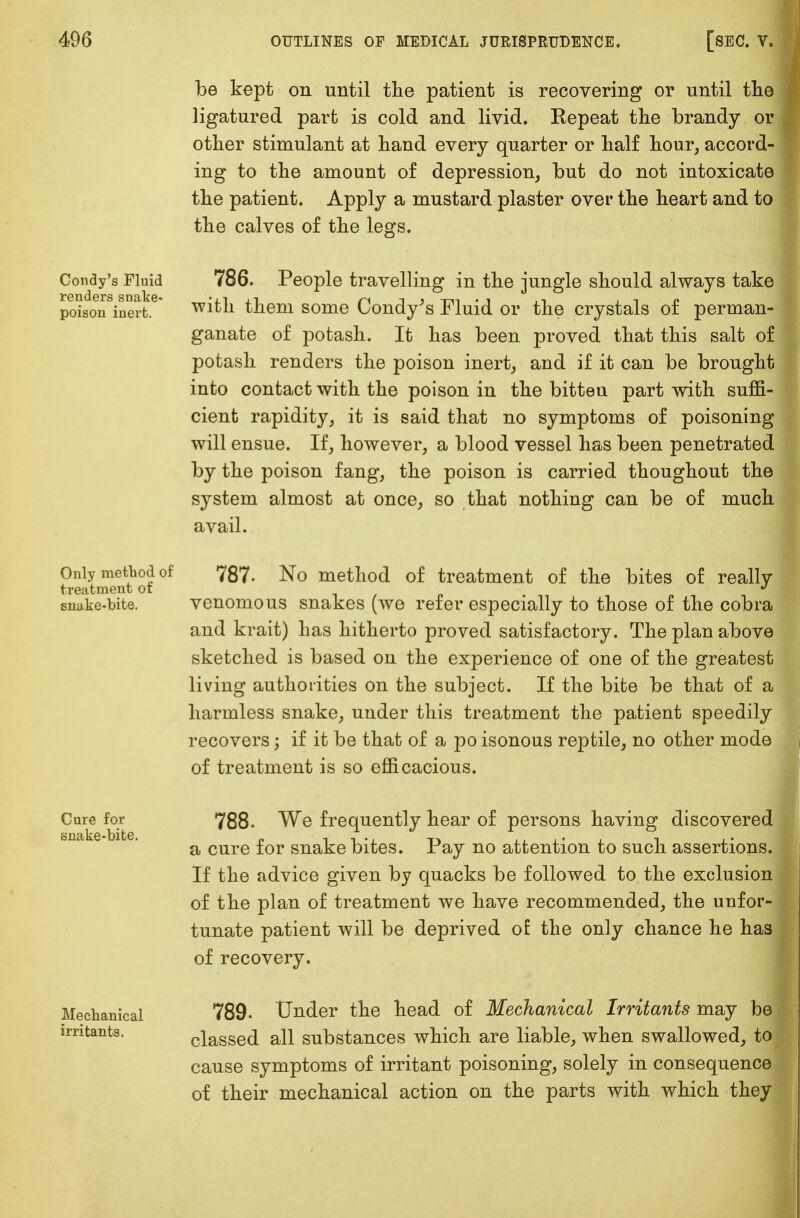 be kept on until the patient is recovering or until the ligatured part is cold and livid. Repeat the brandy or other stimulant at hand every quarter or half hour, accord- ing to the amount of depression, but do not intoxicate the patient. Apply a mustard plaster over the heart and to the calves of the legs. Condy's Fluid renders snake- poison inert. 786. People travelling in the jungle should always take with them some Condy's Fluid or the crystals of perman- ganate of potash. It has been proved that this salt of potash renders the poison inert, and if it can be brought into contact with the poison in the bitteu part with suffi- cient rapidity, it is said that no symptoms of poisoning will ensue. If, however, a blood vessel has been penetrated by the poison fang, the poison is carried thoughout the system almost at once, so that nothing can be of much avail. Only method of treatment of snake-bite. 787- No method of treatment of the bites of really venomous snakes (we refer especially to those of the cobra and krait) has hitherto proved satisfactory. The plan above sketched is based on the experience of one of the greatest living authorities on the subject. If the bite be that of a harmless snake, under this treatment the patient speedily recovers; if it be that of a po isonous reptile, no other mode of treatment is so efficacious. Cure for snake-bite. Mechanical irritants. 788. We frequently hear of persons having discovere a cure for snakebites. Pay no attention to such assertions. If the advice given by quacks be followed to the exclusion of the plan of treatment we have recommended, the unfor- tunate patient will be deprived of the only chance he has of recovery. 789. Under the head of Mechanical Irritants may be classed all substances which are liable, when swallowed, to cause symptoms of irritant poisoning, solely in consequence of their mechanical action on the parts with which they