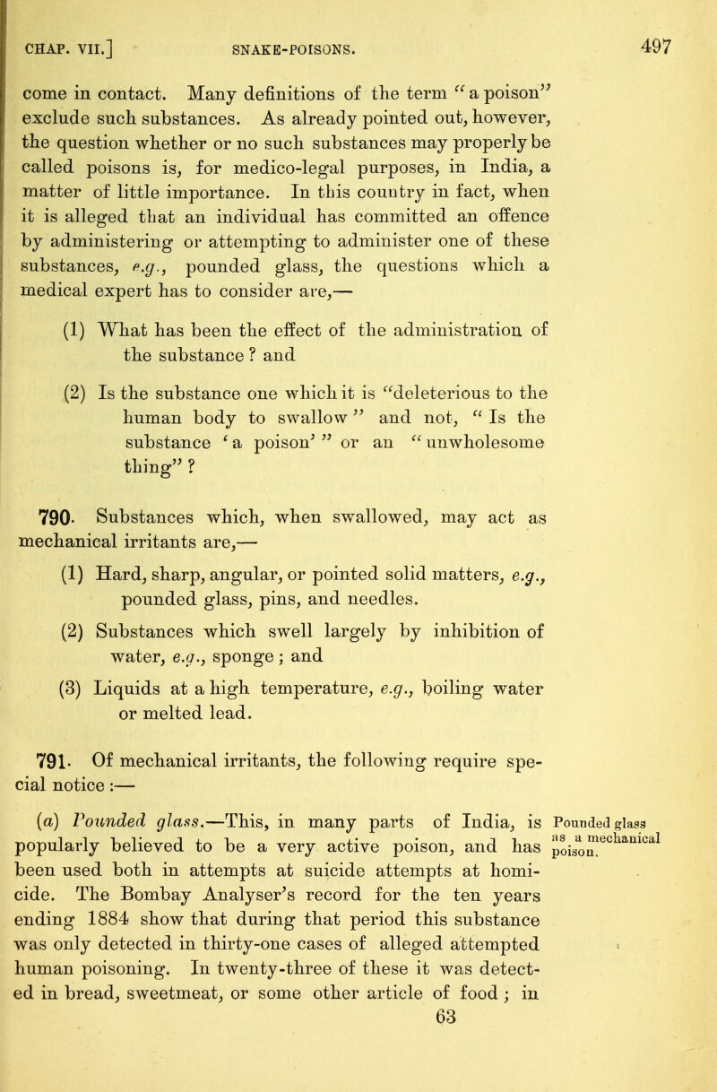 come in contact. Many definitions of the term  a poison exclude such substances. As already pointed out, however, the question whether or no such substances may properly be called poisons is, for medico-legal purposes, in India, a matter of little importance. In this country in fact, when it is alleged that an individual has committed an offence by administering or attempting to administer one of these substances, e.g., pounded glass, the questions which a medical expert has to consider are,— (1) What has been the effect of the administration of the substance ? and (2) Is the substance one which it is deleterious to the human body to swallow and not, a Is the substance ' a poison'  or an  unwholesome thing ? 790- Substances which, when swallowed, may act as mechanical irritants are,— (1) Hard, sharp, angular, or pointed solid matters, e.g., pounded glass, pins, and needles. (2) Substances which swell largely by inhibition of water, e.g., sponge; and (3) Liquids at a high temperature, e.g., boiling water or melted lead. 791- Of mechanical irritants, the following require spe- cial notice:— (a) Pounded glass.—This, in many parts of India, is Pounded glass popularly believed to be a very active poison, and has poiSo™ecliamcal been used both in attempts at suicide attempts at homi- cide. The Bombay Analyser's record for the ten years ending 1884 show that during that period this substance was only detected in thirty-one cases of alleged attempted human poisoning. In twenty-three of these it was detect- ed in bread, sweetmeat, or some other article of food • in 63