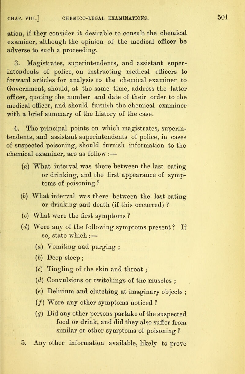 ation, if they consider it desirable to consult the chemical examiner, although the opinion of the medical officer be adverse to such a proceeding. 3. Magistrates, superintendents, and assistant super- intendents of police, on instructing medical officers to forward articles for analysis to the chemical examiner to Government, should, at the same time, address the latter officer, quoting the number and date of their order to the medical officer, and should furnish the chemical examiner with a brief summary of the history of the case. 4. The principal points on which magistrates, superin- tendents, and assistant superintendents of police, in cases of suspected poisoning, should furnish information to the chemical examiner, are as follow :— (a) What interval was there between the last eating or drinking, and the first appearance of symp- toms of poisoning ? (b) What interval was there between the last eating or drinking and death (if this occurred) ? (c) What were the first symptoms ? (d) Were any of the following symptoms present ? If so, state which :—• (a) Vomiting and purging ; (b) Deep sleep; (c) Tingling of the skin and throat ; (d) Convulsions or twitchings of the muscles ; (e) Delirium and clutching at imaginary objects ; (/) Were any other symptoms noticed ? (g) Did any other persons partake of the suspected food, or drink, and did they also suffer from similar or other symptoms of poisoning ? 5. Any other information available, likely to prove