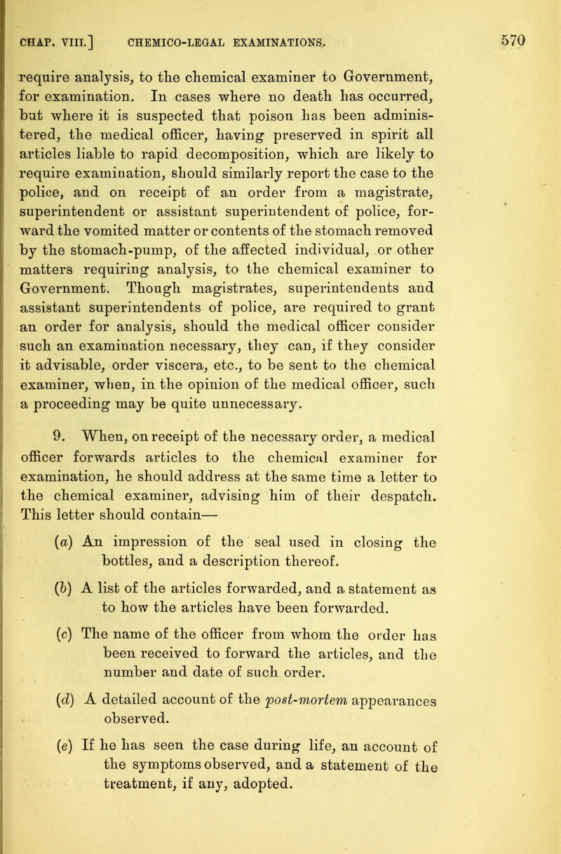 require analysis, to the chemical examiner to Government, for examination. In cases where no death has occurred, but where it is suspected that poison has been adminis- tered, the medical officer, having preserved in spirit all articles liable to rapid decomposition, which are likely to require examination, should similarly report the case to the police, and on receipt of an order from a magistrate, superintendent or assistant superintendent of police, for- ward the vomited matter or contents of the stomach removed by the stomach-pump, of the affected individual, or other matters requiring analysis, to the chemical examiner to Government. Though magistrates, superintendents and assistant superintendents of police, are required to grant an order for analysis, should the medical officer consider such an examination necessary, they can, if they consider it advisable, order viscera, etc., to be sent to the chemical examiner, when, in the opinion of the medical officer, such a proceeding may be quite unnecessary. 9. When, on receipt of the necessary order, a medical officer forwards articles to the chemical examiner for examination, he should address at the same time a letter to the chemical examiner, advising him of their despatch. This letter should contain— (a) An impression of the seal used in closing the bottles, and a description thereof. (b) A list of the articles forwarded, and a statement as to how the articles have been forwarded. (c) The name of the officer from whom the order has been received to forward the articles, and the number and date of such order. (d) A detailed account of the post-mortem appearances observed. (e) If he has seen the case during life, an account of the symptoms observed, and a statement of the treatment, if any, adopted.