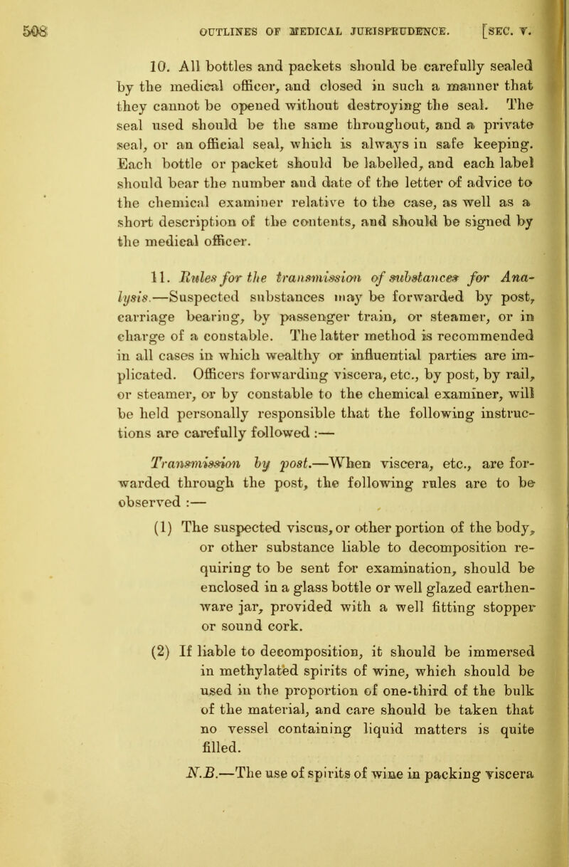 10. All bottles and packets should be carefully sealed by the medical officer, and closed in such a manner that they cannot be opened without destroying the seal. The seal used should be the same throughout, and a private seal, or an official seal, which is always in safe keeping. Each bottle or packet should be labelled, and each label should bear the number and date of the letter of advice to the chemical examiner relative to the case, as well as a short description of the contents, and should be signed by the medical officer. 11. Utiles for the transmission of substance* for Ana- lysis.—Suspected substances may be forwarded by post7 carriage bearing, by passenger train, or steamer, or in charge of a constable. The latter method is recommended in all cases in which wealthy or influential parties are im- plicated. Officers forwarding viscera, etc., by post, by rail, or steamer, or by constable to the chemical examiner, will be held personally responsible that the following instruc- tions are carefully followed :— Transmission by post.—When viscera, etc., are for- warded through the post, the following rules are to be observed :— (1) The suspected viscus, or other portion of the body ^ or other substance liable to decomposition re- quiring to be sent for examination, should be enclosed in a glass bottle or well glazed earthen- ware jar, provided with a well fitting stopper or sound cork. (2) If liable to decomposition, it should be immersed in methylated spirits of wine, which should be used in the proportion of one-third of the bulk of the material, and care should be taken that no vessel containing liquid matters is quite filled. N.B.—The use of spirits of wine in packing viscera